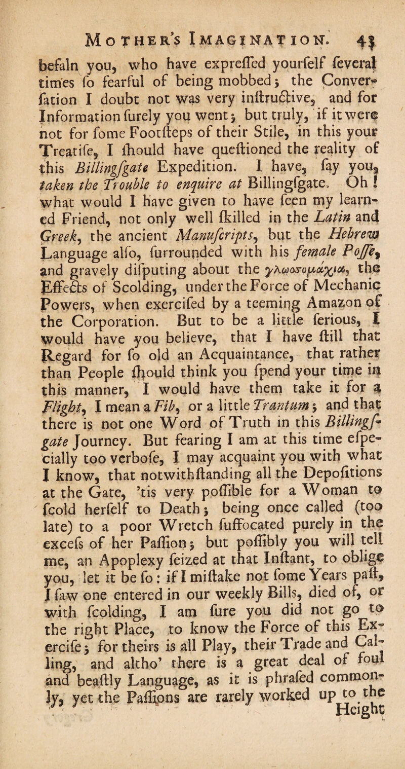 faefaln you, who have expreffed yourfelf fevera} times To fearful of being mobbed 5 the Convex fation I doubt not was very inftrudlive, and for Information furely you went 5 but truly, if it were not for fome Footfteps of their Stile, in this your Treatife, I ihould have queftioned the reality of this Billingfgate Expedition. I have, fay you, taken the Trouble to enquire at Billingfgate, Oh ! what would I have given to have feen my learn¬ ed Friend, not only well (killed in the Latin and Greek, the ancient Manufcripts, but the Hebrew Language alfo, furrounded with his female PoJJe% and gravely difputing about the yX^ro^olx^ Effects of Scolding, under the Force of Mechanic Powers, when exercifed by a teemiqg Amazon of the Corporation. But to be a little ferious, I Would have you believe, that I have ftill that Regard for fo old an Acquaintance, that rather than People fhould think you fpend your time in this manner, I would have them take it for % Flighty I mean a Fib^ or a little Trantum 5 and that there is not one Word of Truth in this Billingf* gate Journey. But fearing I am at this time efpe- cially too verbofe, I may acquaint you with what I know, that notwithstanding all the Depofltions at the Gate, ’tis very poffible for a Woman to fcold herfelf to Death > being once called (too late) to a poor Wretch fuffocated purely in the excefs of her Paffionj but poffibly you will tell me, an Apoplexy feized at that Inftant, to oblige you, let it be fo; if I miftake not fome Years pat, I faw one entered in our weekly Bills, died of, or with fcolding, I am fure you did not go to the right Place, to know the Force of this Ex- ercife > for theirs is all Play, their Trade and^ Cal¬ ling, and altho’ there is a great deal of foul and beaftly Language, as it is phrafed common¬ ly, yet the Paffipns are rarely worked UP^°. ^