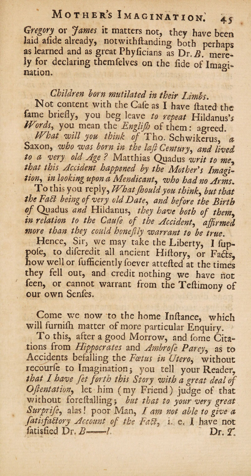 Gregory or James it matters not, they have been laid afide already, notwithftanding both perhaps as learned and as great Phyficians as Dr, mere¬ ly f°r declaring themfelves on the fide of Imagi¬ nation. & Children horn mutilated in their Limbs. Not content with the Cafe as I have ftated the fame briefly, you beg leave to repeat HildanusV Words, you mean the Englijh of them: agreed. What will you think of Tho. Schwikcrus, a Saxon, who was born in the laft Century, and lived to a very old Age ? Matthias Quadus writ to me, that this Accident happened by the Mother's Imagi- tion, in looking upon a Mendicant, who had no Arms. To this you reply, What Jhouldyou think, but that the Fa PI being of very old Date, and before the Birth of Quadus and Hildanus, they have both of them in relation to the Caufe of the Accident, affirmed more than they could hone fly warrant to be true. Hence, Sir, we may take the Liberty, I fup- pole, to difcredit all ancient Hiilory, or Fa fits how well or fufliciently foever attefted at the times they fell out, and credit nothing we have not feen, or cannot warrant from the Teftimony of our own Senfes. Come we now to the home Inftance, which will furnifh matter of more particular Enquiry. To this, after a good Morrow, and fome Cita¬ tions from Hippocrates and Ambrofe Parey, as to Accidents befalling the Foetus in Utero, without recourfe to Imagination ; you tell your Reader, that I have fet forth this Story with a great deal of Oftentation, let him (my Friend) judge of that without fore it ailing; but that to your very great Surprife, alas! poor Man, I am not able to give a fatisfaffory Account of the Faff, L e« I have not fatisfied Dr. i?—/, ' Dr. T.