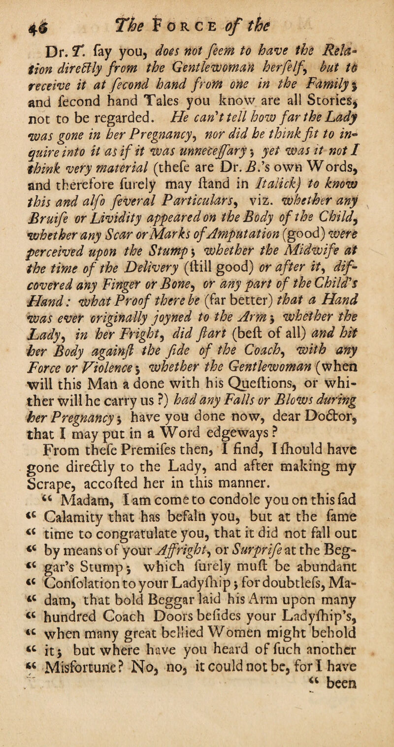 Dr. T. fay you, does not feem to have the Rela* tion direftly from the Gentlewoman herfelf , but to receive it at fecond hand from one in the Family % and fecond hand Tales you know are all Stories* not to be regarded. He can't tell how far the Lady was gone in her Pregnancy, nor did be think fit to in~ quire into it as if it was unneceffary y yet was it not I think very material (thefe are Dr. B's own Words, and therefore furely may ftand in Italick) to know this and alfo feveral Particulars, viz. whether any Bruifie or Lividity appeared on the Body of the Childs whether any Scar or Marks of Amputation (good) were perceived upon the Stump y whether the Midwife at the time of the Delivery (ftill good) or after it, dif- covered any Finger or Bone, or any part of the Child''s Hand: what Proof there be (far better) that a Hand was ever originally joyned to the Arm y whether the Lady, in her Fright, did ftart (beft of all) and hit her Body againfl the fide of the Coach, with any Force or Violencey whether the Gentlewoman (when will this Man a done with his Queftions, or whi¬ ther will he carry us ?) had any Falls or Blows during her Pregnancy y have you done now, dear Doftor, that I may put in a Word edgeways ? From thefe Premifes then, I find, I fhould have gone directly to the Lady, and after making my Scrape, accofted her in this manner. 44 Madam, I am come to condole you on this fad 44 Calamity that has befal'n you, but at the fame 44 time to congratulate you, that it did not fall out 44 by means of your Affright, or Surprifie at the Beg- 44 gar’s Stump y which furely mufl be abundant 44 Confolation to your Ladyfhip y for doubtlefs, Ma- 44 dam, that bold Beggar laid his Arm upon many 44 hundred Coach Doors befides your Ladyfhip’s, 44 when many great bellied Women might behold 44 it y but where have you heard of fuch another 44 Misfortune? No, no, it could not be, fori have u been