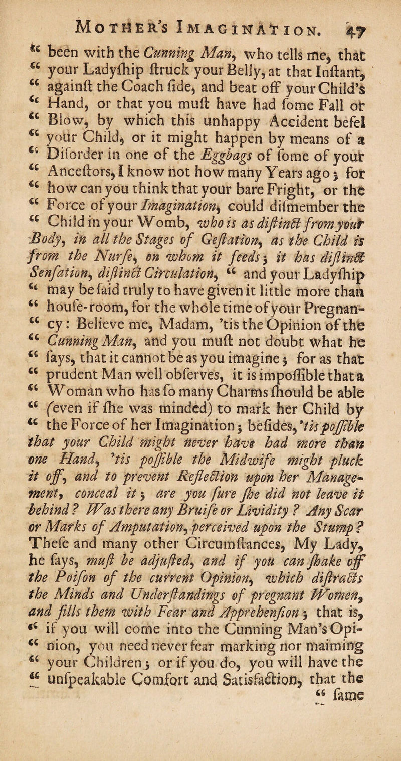 u been with the Cunning Man, who tells me, that 66 your Ladyfhip ftruck your Belly, at that Inflant, cc againft the Coach tide, and beat off your Child’s u Hand, or that you muff have had fome Fall or u Biow, by which this unhappy Accident befel €t your Child, or it might happen by means of a €i Disorder in one of the Eggbags of fome of your cc Anceftors, I know not how many Years ago ^ for 44 how can you think that your bare Fright, or the 44 Force of your Imagination^ could diimember the 44 Child in your Womb, who is as difiinff fromyout Body, in all the Stages of Geftation, as the Child is from the Nurfle, on whom it feeds 3 it has diftindt Senfation^ diftinB Circulation, 44 and your Ladyfhip 44 may be (aid truly to have given it little more than 44 houfe-room, for the whole time of your Pregnan- 44 cy: Believe me, Madam, ’tis the Opinion of the 44 Canning Man^ and you mud not doubt what he 44 fays, that it cannot be as you imagine 5 for as that 44 prudent Man well obferves, it is impoffible that a 44 Woman who has fo many Charms fhould be able 44 (even if fhe was minded) to mark her Child by 44 the Force of her Imagination 3 befides, *tispofjibk that your Child might never have had more than one Hand, 9tis poffible the Midwife might pluck it offj and to prevent Reflection upon her Manage- ment, conceal it 3 are you fure fhe did not leave it behind ? Was there any Bruife or Lividity ? Any Scar or Marks of Amputation, perceived upon the Stump ? Tbefe and many other Circumffances, My Lady, he fays, muft he adjufled, and if you can Jhake off the Poifon of the current Opinion, which diftraces the Minds and Under ft andings of pregnant Women, and fills them with Fear and Apprehenfion 3 that is, <4 if you will come into the Cunning Man’s Opi- 44 nion, you need never fear marking nor maiming 44 your Children 3 or if you do, you will have the 46 unfpeakable Comfort and Satisfaction, that the 44 fame