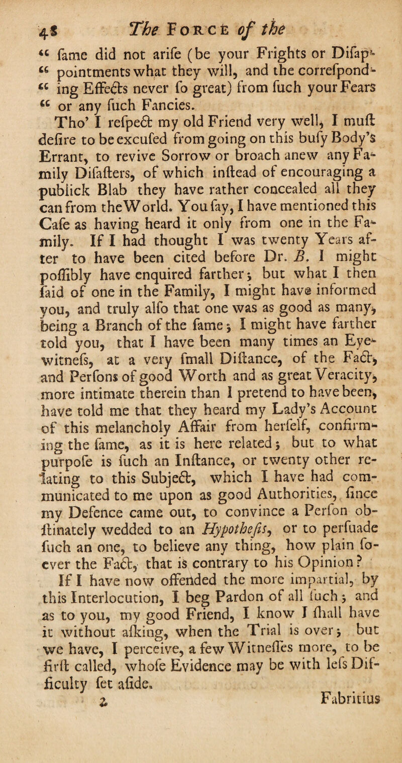 *c fame did not arife (be your Frights or Difap- « pointments what they will, and the correfpond- « ing Effe&s never fo great) from fuch your Fears <c or any fuch Fancies. Tho’ I refpeS: my old Friend very well, I mu ft defire to beexcufed from going on this bufy Body’s Errant, to revive Sorrower broach anew any Fa¬ mily Difafters, of which inftead of encouraging a pubiick Blab they have rather concealed all they can from the World. You fay, I have mentioned this Cafe as having heard it only from one in the Fa¬ mily. If I had thought I was twenty Years af¬ ter to have been cited before Dr. B. I might poflibly have enquired farther j but what I then faid of one in the Family, I might hav© informed you, and truly alfo that one was as good as many, being a Branch of the fame I might have farther told you, that I have been many times an Eye- witnefs, at a very fmall Difiance, of the Fa6t, and Perfons of good Worth and as great Veracity, more intimate therein than 1 pretend to have been, have told me that they heard my Lady’s Account of this melancholy Affair from herfelf, confirm¬ ing the fame, as it is here related 5 but to what purpofe is fuch an Infiance, or twenty other re¬ lating to this Subjeft, which I have had com¬ municated to me upon as good Authorities, fince my Defence came out, to convince a Perfon ob- llinately wedded to an Hypothecs, or to perfuade fuch an one, to believe any thing, how plain fo- ever the Faft, that is contrary to his Opinion? If I have now offerided the more impartial, by this Interlocution, I beg Pardon of all luch 3 and as to you, my good Friend, I know J fhall have it without afking, when the Trial is over > but we have, I perceive, a few Witnefies more, to be fir ft called, whofe Evidence may be with Ids Dif¬ ficulty fet afide. z Fabritius