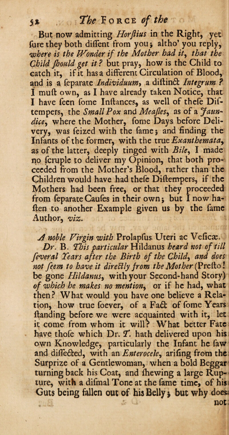 But now admitting Horftius in the Right, yet fure they both diffent from you* altho’ you reply, where is the Wonder if the Mother had ity that the Child Jhouldget it? but pray, how is the Child to catch it, if it has a different Circulation of Blood, and is a feparate Individuum> a diftin£l Integrum ? I muft own, as I have already taken Notice, that I have feen fome Inftances, as well of thefe Dif- tempers, the Small Pox and Meajles, as of a faun- dice, where the Mother, fome Days before Deli¬ very, was feized with the fame* and finding the Infants of the former, with the true Exanthemata, as of the latter, deeply tinged with Bile^ I made no fcruple to deliver my Opinion, that both pro¬ ceeded from the Mother’s Blood, rather than the Children would have had thefe Difteurpers, if the Mothers had been free, or that they proceeded from feparateCaufes in their own* but I now ha- flen to another Example given us by the fame Author, viz. A noble Virgin with Prolapfus Uteri ac Vefioe. Dr. B. This particular Hildanus heard not of till feveral Tears after the Birth of the Child, and doss not feem to have it direftly from the Mother (Prefto! be gone Hildanus, with your Second-hand Story) of which he makes no mention, or if he had, what then? What would you have one believe a Rela¬ tion, how true foever, of a Fa£t of fome Years {landing before we were acquainted with it, let it come from whom it will r What better Fate have thofe which Dr. T. hath delivered upon his own Knowledge, particularly the Infant he faw and difiefted, with an Enterocele, arifing from the Surprize of a Gentlewoman, when a bold Beggar turning back his Coat, and file wing a large Rup¬ ture, with a difmal Tone at the fame time, of his Guts being fallen out of his Belly $ but why does; > not;