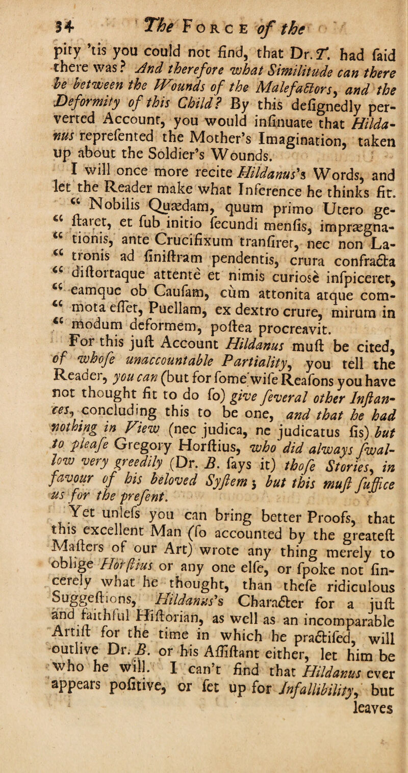 pity ’tis you could not find, that Dr. T. had faid there was ? And therefore what Similitude can there le between the IVmnds of the MalefaElors, and the Deformity of this Child? By this defignedly per¬ verted Account, you would infinuate that Hilda- ms reprefented the Mother’s Imagination, taken up about the Soldier’s Wounds. I will once more recite Hildanus'% Words, and let the Reader make what Inference he thinks fit. *! Nobilis Quasdam, quum prime Utero ge- uaiet, et fab initio iecundi menfis, impraegna- tionisj ante Crucifixum tranfirer, nec non La- tionis ad finiftram pendentis, crura confradta diftoitaque attente et nimis curiose infpiceret, eamque ob Cauiam, cum attonita atque com- mota eftet, Puellam, ex dextro crure, mirum in modum deformem, poftea procreavit. For this juft Account Hildanus muft be cited, of W/Oojc unaccountable Partiality^ you tell the Reaaei, you can (but for fome wife Reafons you have not thuught fit to do fo) give feveral other Inftan- ces, concluding this to be one, and that he had vothing tn View (nec judica, ne judicatus fis) but to pleafe Giegory Horftius, who did always fwal- low very greedily (Dr. B. fays it) tbofe Stories, in favour of his beloved Syftem 5 but this mull fufhce us for the prefent. Yet unlefs you can bring better Proofs, that this excellent JVIan (To accounted by the greateft Mailers of our Art) wrote any thing merely to oblige h or (Hus or any one elfe, or fpolce not fin- cerely what he thought, than thefe ridiculous ouggeil ions, Hildanxs’s Character for a juft and faithful Hiftorian, as well as an incomparable Aitiit for the time in which he pra&iied, will outlive Dr B. or his Affiftant either, let him be who he will. I can’t find that Hildanus ever appears pofmve, or fet up for Infallibility, but leaves