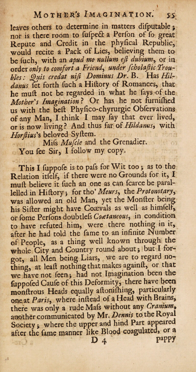 leaves others to determine in matters difputable j nor is there room to fufpeft a Perfon of fo great Repute and Credit in the phylical Republic, would recite a Pack of Lies, believing them to be fuch, with an apud me nullum eft dubium, or in order only to comfort a Friend, under fcholaftic Trou¬ bles : £>uis credat nifi Dominus Dr. B. Has Hil- danus fet forth fuch a Hiftory of Romances, that he muft not be regarded in what he fays of the Mother's Imagination ? Or has he not furnifhed us with the belt Phyfico-chyrurgic Obfervations of any Man, I think I may fay that ever lived, or is now living? And thus far of Hildanus, with Horftius's beloved Syftem. Mifs Mufcle and the Grenadier. You fee Sir, I follow my copy. This I fuppofe is to pafs for Wit too; as to the Relation itfelf, if there were no Grounds for it, I muft believe it fuch an one as can fcarce be paral¬ lelled in Hiftory; fortho' Meurs, the Protonotary, was allowed an old Man, yet the Monfter being his Sifter might have Coaevals as well as himfelf,. or fome Perfons doubtlels Coeetaneous, in condition to have refuted him, were there nothing in it, after he had told the fame to an infinite Number of People, as a thing well known through the whole City and Country round about; but I for¬ got, all Men being Liars, we are to regard no¬ thing, at leaft nothing that makes againft, or that we have not leen; had not Imagination been the fuppofed Caufe of this Deformity, there have been monftrous Heads equally aftonifhing, particularly one at Paris, where inftead of a Head with Brains, there was only a rude Mafs without any Cranium» another communicated by Mr .Dennis to the Royal Society; where the upper and hind Part appeared after the fame manner like Blood coagulated, or a • D 4 pappy