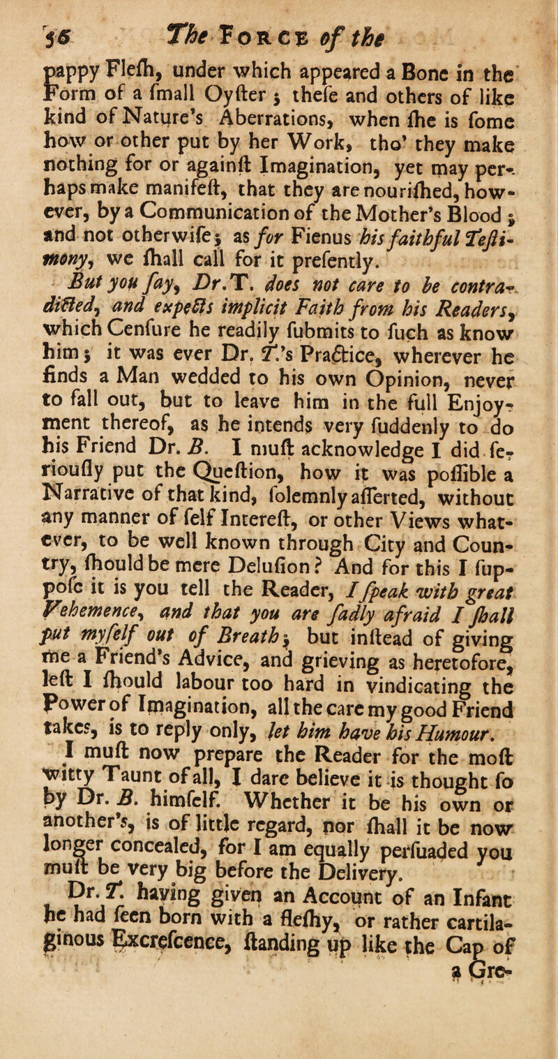 pappy Flefh, under which appeared a Bone in the Form of a fmall Qyfter 5 thefe and others of like kind of Nature’s Aberrations, when fhe is fome how or other put by her Work, tho’ they make nothing for or againft Imagination, yet may per-, haps make manifeft, that they are nourished, how¬ ever, by a Communication of the Mother’s Blood } and not other wife} as for Fienus his faithful fefti- tnony, we fliall call for it prefently. But you fay, Dr. X. does not care to be contra- ditted^ and expefts implicit Faith from his Readers, which Cenfure he readily fubmits to fuch as know him} it was ever Dr? T.'s Practice, wherever he finds a Man wedded to his own Opinion, never to fall out, but to leave him in the full Enjoy¬ ment thereof, as he intends very fuddenly to do his Friend Dr. B. I muft acknowledge I did fe- rioufly put the Qucftion, how it was poffible a Narrative of that kind, folemnly aflerted, without any manner of felf Intereft, or other Views what¬ ever, to be well known through City and Coun- try, fhould be mere Delufion? And for this I flip— pofc it is you tell the Reader, /fpeak 'with great Vehemence, and that you are fadly afraid I Jhall put my felf out of Breathy but inftead of giving me a Friend’s Advice, and grieving as heretofore, left I fhould labour too hard in vindicating the Power of Imagination, all the care my good Friend takes, is to reply only, let him have his Humour. I muft now prepare the Reader for the moft Witty Taunt of all, J dare believe it is thought fo by Dr. B. himfelf. Whether it be his own or another s, is of little regard, nor fhall it be now longer concealed, for I am equally perluaded vou muft be very big before the Delivery. * g*ver? an Account of an Infant he had fecn born with a flefhy, or rather cartila¬ ginous Excrefcence, ftanding up like the Cap of * v5n>