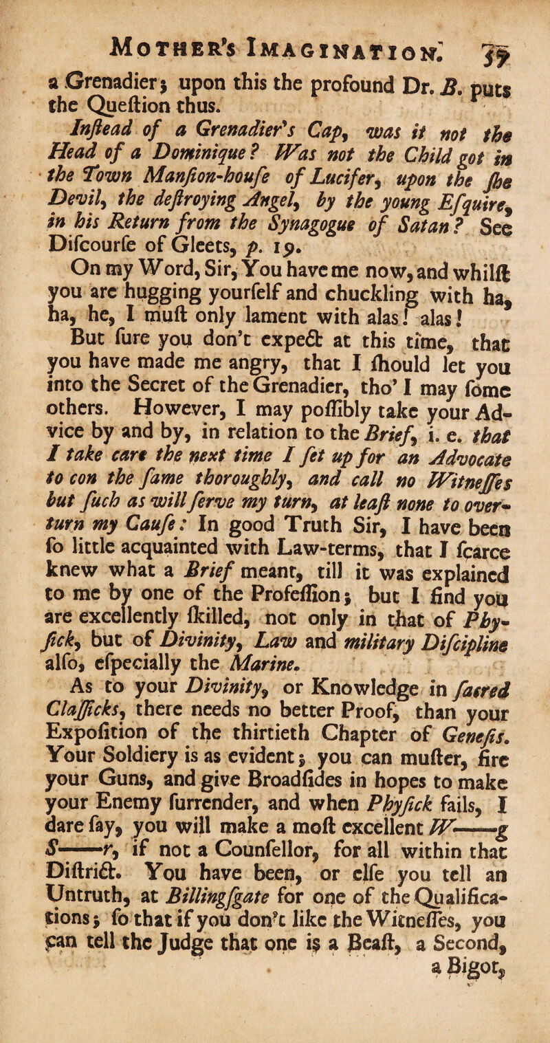 a Grenadier* upon this the profound Dr. B. puts the Queftion thus. Inftead of a Grenadier's Cap, was it not the Head of a Dominique ? fVas not the Child got in the Town Manfion-houfe of Lucifer, upon the Jhe Devil, the deftroying Angel) by the young Efquire9 in his Return from the Synagogue of Satan? See Difcourfe of Gleets, p. 19. On my Word, Sir, You have me now, and whilft you are hugging yourfelf and chuckling with ha, ha, he, I triuft only lament with alas! alas! But fure you don’t expeft at this time, that you have made me angry, that I fhould let you into the Secret of the Grenadier, tho’ I may fome others. However, I may poflibly take your Ad¬ vice by and by, in relation to the Brief i. e. that I take care the next time I fet up for an Advocate to con the fame thoroughly) and call no TVitneJfes but fuch as will ferve my turn) at leaf none to over- turn my Caufe : In good Truth Sir, I have been fo little acquainted with Law-terms, that I fparce knew what a Brief meant, till it was explained to me by one of the Profeffion; but I find you are excellently (killed, not only in that of Phy~ ftck) but of Divinity, Law and military Difcipline alfo, efpecially the Marine. As to your Divinity, or Knowledge in faerei ClaJJickS) there needs no better Proof, than your Expofition of the thirtieth Chapter of Genefis* Your Soldiery is as evident 5 you can mufter, fire your Guns, and give Broadfides in hopes to make your Enemy furrcnder, and when Phyfick fails, I dare fay, you will make a moft excellent W—-g S —■ r, if not a Counfellor, for all within that Diftrift. You have been, or clfe you tell an Untruth, at Billingfgate for one pf the Qualifica¬ tions j fo that if you don?c like the WitnefTes, you fan tell the Judge that one i$ a Beall, a Second,