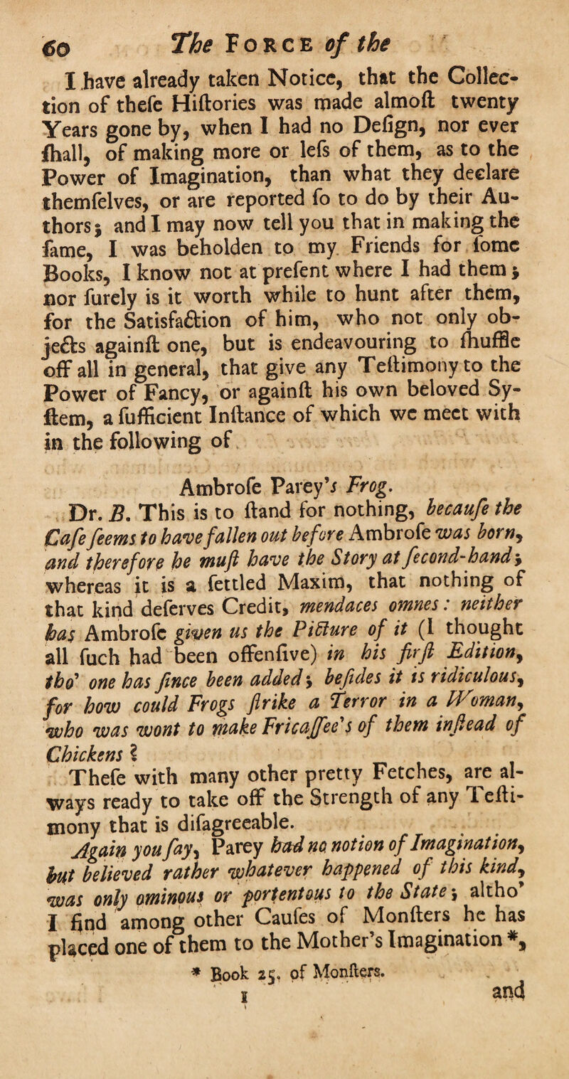 I .have already taken Notice, that the Collec¬ tion of thefe Hiftories was made almoft twenty Years gone by, when I had no Defign, nor ever fhall, of making more or lefs of them, as to the Power of Imagination, than what they declare themfelves, or are reported fo to do by their Au¬ thors 5 and I may now tell you that in making the fame, I was beholden to my Friends for fomc Books, I know not at prefent where I had them* nor furely is it worth while to hunt after them, for the Satisfaftion of him, who not only ob- je&s againft one, but is endeavouring to fhuffle off all in general, that give any Teftimony to the Power of Fancy, or againft his own beloved Sy- ftem, a fufficient Inftance of which we meet with in the following of Ambrofe Parey’r Frog. Dr. B. This is to ftand for nothing, becaufe the Cafe feems to have fallen out before Ambrofe was born, and therefore he mu ft have the Story at fecond-hand, whereas it is a fettled Maxim, that nothing of that kind deferves Credit, mendaces omnes: neither has Ambrofe given us the Picture of it (1 thought all fuch had been offenfive) in his firft Edition, thd* one has Jince been added \ befides it is ridiculous, for how could Frogs fir ike a Terror in a Woman,, who was wont to make Fricaffee's of them injlead of Chickens ^ Thefe with many other pretty Fetches, are al¬ ways ready to take off the Strength of any i efti- mony that is difagreeable. jlgain you fay, Parey had no, notion of Imagination, hut believed rather whatever happened of this kind, was only ominous or portentous to the State y altho I find among other Caules of Nlonfters he has placed one of them to the Mother’s Imagination *, * Book 25, of Mongers. 1 and