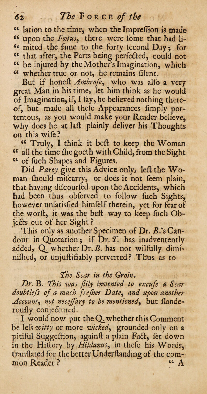 16 Iation to the time, when the Impreflion is made <c upon the Foetus, there were Tome that had li- €t mited the fame to the forty fecond Day* for <c that after, the Parts being perfected, could not cc be injured by the Mother’s Imagination, which <c whether true or not, he remains dlent. But if honed Ambrofe, who was alfo a very great Man in his time, let him think as he would of Imagination, if, I fay, he believed nothing there¬ of, but made all thefe Appearances (imply por¬ tentous, as you would make your Reader believe, why does he at laft plainly deliver his Thoughts on this wife? u Truly, I think it bed to keep the Woman <c all the time (hegoeth with Child, from the Sight u of fuch Shapes and Figures. Did Parey give this Advice only, led the Wo¬ man fliould mifearry, or does it not feem plain, that having difeourfed upon the Accidents, which had been thus obferved to follow fuch Sights, however unfatisfied himfelf therein, yet for fear of the word, it was the bed way to keep fuch Ob- je£bs out of her Sight ? This only as another Specimen of Dr. 2?.’s Can¬ dour in Quotation; if Dr. T. has inadventently added, whether Dr. B. has not wilfully dimi- nifhed, or unjudifiably perverted? Titus as to 'the Scar in the Groin• Dr. B. Fhis was Jlily invented to excufe a Scar doubtlefs of a much frefher Date, and upon another Account, not neceffary to be mentioned, but flande- roudy conje&ured. 1 would now put the Q^whether this Comment be lefs witty or more wicked, grounded only on a pitiful Suggedion, againd a plain Fa£ir, fet down in the Hidory by Hildanus, in thefe his Words, trandatedfor the better Underdanding of the com¬ mon Reader ? “ A