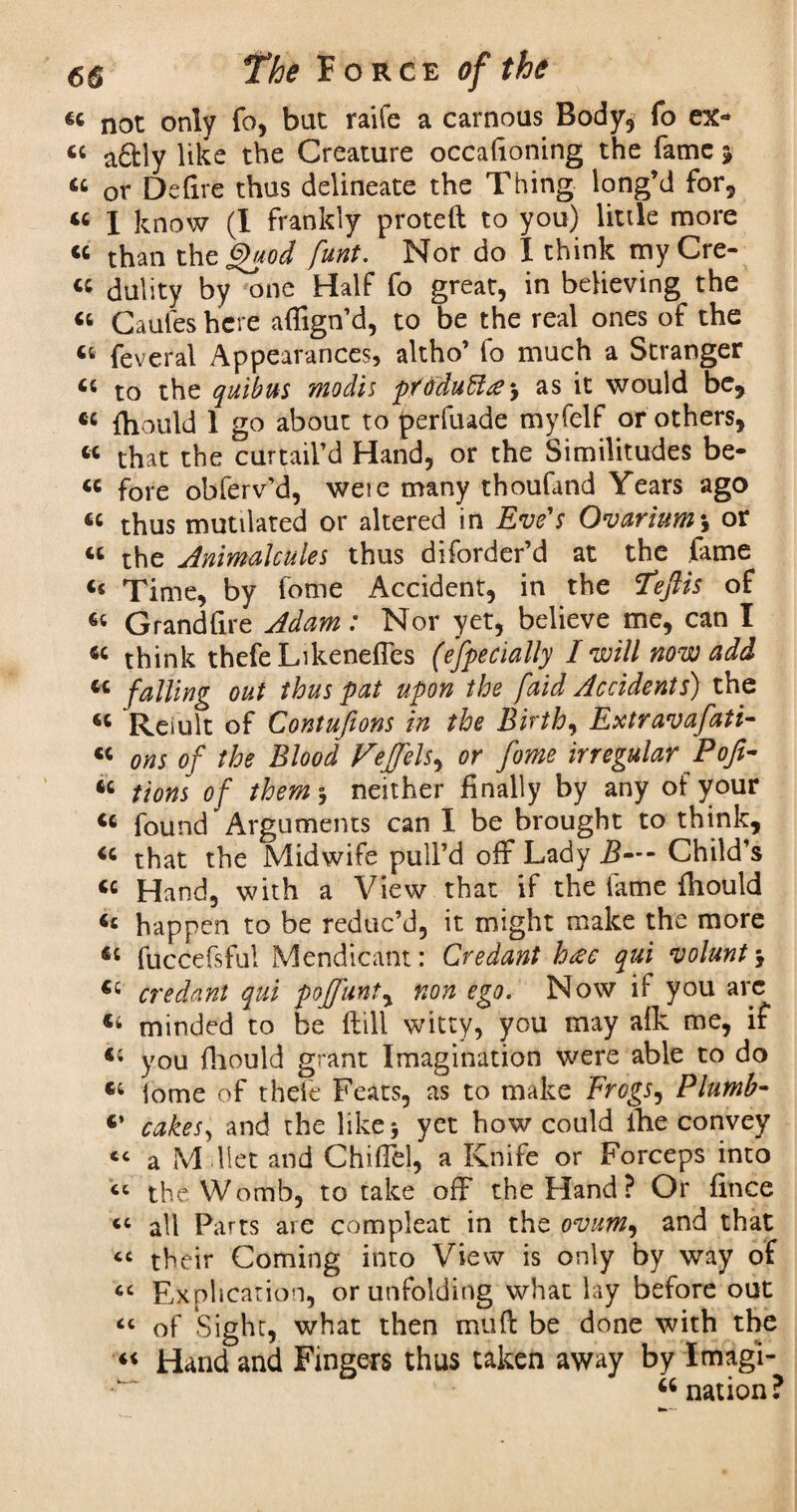 6C not only fo, bat raife a carnoas Body* fo ex- « a£fcly like the Creature occasioning the fame ? 46 or Defire thus delineate the Thing long’d for, 44 I know (I frankly proteft to you) little more 44 than the §uod funt. Nor do I think myCre- 44 dulity by one Half fo great, in believing the 44 Caufeshcre afiign’d, to be the real ones of the 46 Several Appearances, altho’ fo much a Stranger 44 to the quibus modis pYddublte as it would be, 44 fhould 1 go about to jperfuade myfelf or others, 44 that the curtail’d Hand, or the Similitudes be- 44 fore obferv’d, weie many thoufand Years ago 44 thus mutilated or altered in Eve's Ovarium\ or 44 the Animalcules thus diforder’d at the fame 45 Time, by fome Accident, in the TejUs of 44 Grandfire Adam: Nor yet, believe me, can I 44 think thefeLikenefies (especially I will now add 44 falling out thus pat upon the [aid Accidents) the 44 Reiult of Contufions in the Birth, Extravafati- 44 ons of the Blood Feffels, or fome irregular Poft- 44 tions of them-, neither finally by any of your 44 found Arguments can I be brought to think, 44 that the Midwife pull’d off Lady B—- Child’s 44 Hand, with a View that if the lame fliould 4c happen to be reduc’d, it might make the more 44 fuccefsfu! Mendicant: Credant h<se qui volant €i credant qui poffunty non ego. Now if you arc 46 minded to be ftill witty, you may alk me, if 44 you fhould grant Imagination were able to do 44 iome of thefe Feats, as to make Frogs, Plumb- 4’ cakes, and the like j yet how could fhe convey <c a M diet and Chifiel, a Knife or Forceps into “ the Womb, to take off the Hand? Or fince “ all Parts are compleat in the ovum, and that « their Coming into View is only by way of cc Explication, or unfolding what lay before out “ of Sight, what then mu ft be done with the 44 Hand and Fingers thus taken away by Imagl- 44 nation?