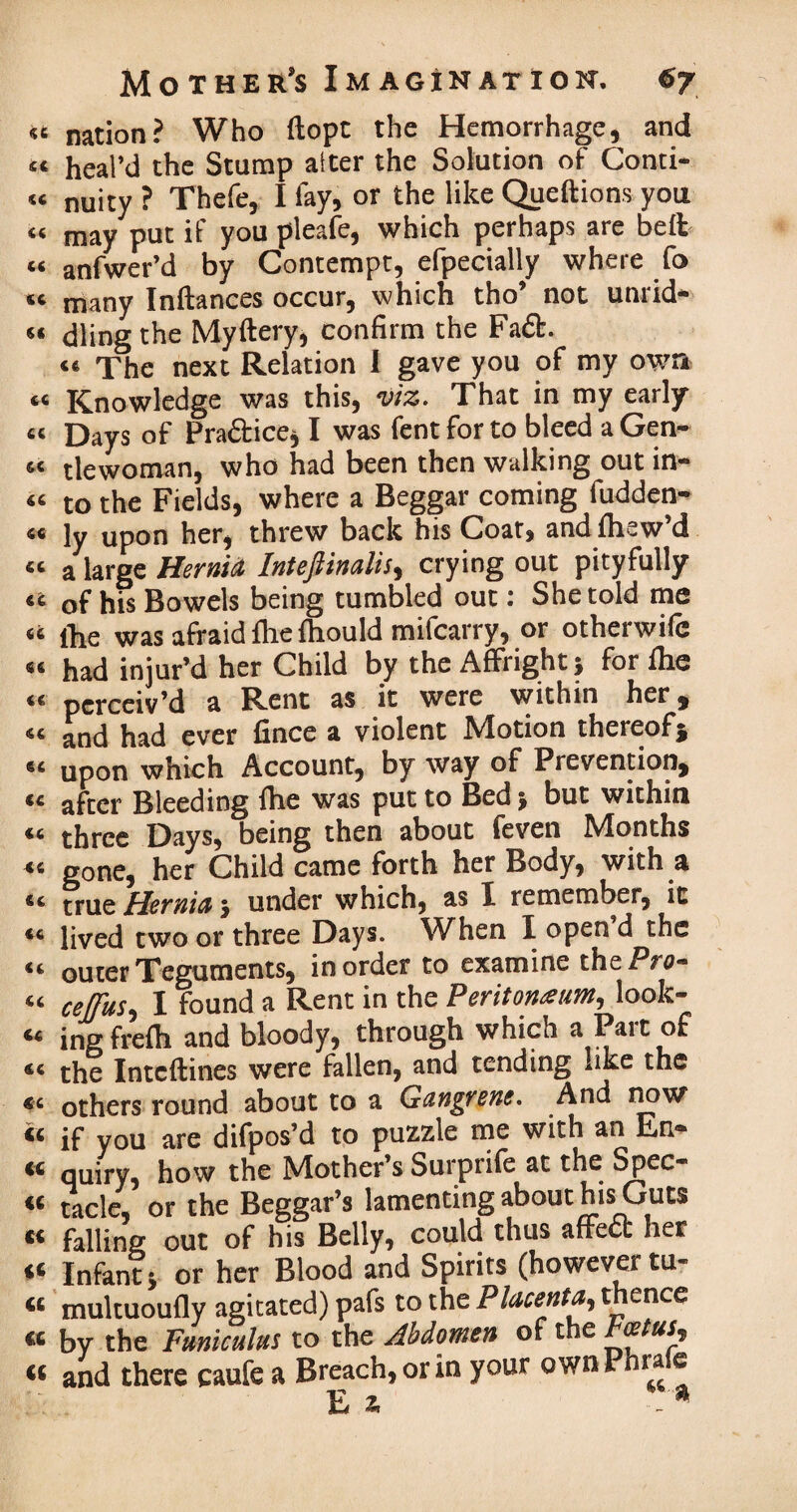 <u fit fifi {( fifi fifi fifi fifi fifi fifi fifi fifi fifi fifi fifi fifi fifi fifi fifi fifi fifi 46 fifi fifi fifi fifi fifi fifi «C fifi fifi fifi fit fifi fifi €C (( Mother's Imagination. 67 nation? Who ftopt the Hemorrhage, and heal’d the Stump alter the Solution of Conti¬ nuity ? Thefe, I fay, or the like Queftions you may put if you pleafe, which perhaps are belt anfwer’d by Contempt, efpecially where fo many Inftances occur, which tho’ not unrid¬ dling the Myftery, confirm the Fa£t. <« The next Relation I gave you of my own Knowledge was this, viz. That in my early Days of Practice* I was fent for to bleed a Gen¬ tlewoman, who had been then walking out in¬ to the Fields, where a Beggar coming fudden- ly upon her, threw back his Coat, andfhew’d a large Hernia Inteftinalis, crying out pityfully of his Bowels being tumbled out: She told me the was afraid file fhould mifcarry, or otheiwiic had injur’d her Child by the Affright* for fhe perceiv’d a Rent as it were within her, and had ever fince a violent Motion thereof* upon which Account, by way of Prevention, after Bleeding fhe was put to Bed j but within three Days, being then about feven Months gone, her Child came forth her Body, with a true Hernia $ under which, as X remember, it lived two or three Days. When X open d the outer Teguments, in order to examine the Pro- ce[fUs5 I found a Rent in the Peritoneum, look¬ ing frefh and bloody, through which a Pair of the Intcftines were fallen, and tending like the others round about to a Gangrene. And now if you are difpos’d to puzzle me with an En- quiry, how the Mother’s Surprife at the Spec¬ tacle, or the Beggar’s lamenting about his Guts falling out of his Belly, could thus affeft her Infant i or her Blood and Spirits (however tu- multuoufly agitated) pafs to the Placenta,, thence by the Funiculus to the Abdomen of the Fcetus, and there caufe a Breach, or in your ownPhrafe E * *