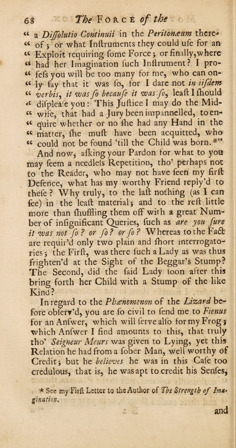 « a Diffolutio Continuii in the Peritoneum there-* 44 of 3 or what Inftruments they could ufe for an 44 Exploit requiring fome Force 3 or finally,where 46 had her Imagination luch Inftrument? I pro- 44 fefs you will be too many for me, who can on- 44 ly fay that it was fo, for I dare not in iifdem 44 verbis, it was fo becaufe it was fo, leaft I fhould difpleafe you: This Juftice I may do the Mid- 44 wife, that had a Jury been impannelled, toen- 44 quire whether or no fhe had any Hand in the 44 matter, (he mull have been acquitted, who 44 could not be found ’till the Child was born.#” And now, afkingyour Pardon for what to you may feem a needlels Repetition, tho’ perhaps not to the Reader, who may not have feen my firft Defence, what has my worthy Friend reply’d to thefe ? Why truly, to the laft nothing (as I can fee) in the leaft material 5 and to the reft little more than {hufHing them off with a great Num¬ ber of infignificant Queries, fuch as are you fure it was not fo ? or fo ? or fo ? Whereas to the ha<5t are requir’d only two plain and fhort interrogato¬ ries 3 the Firft, was there fuch a Lady as was thus frighten’d at the Sight of the Beggar’s Stump? The Second, did the faid Lady loon after this bring forth her Child with a Stump of the like Kind ? In regard to the Phenomenon of the Lizard be¬ fore obferv’d, you are fo civil to fend me to Fienus for an Anfwer, which will ferveallo formyFrogj which Anfwer I find amounts to this, that truly tho’ Seigneur Meurs was given to Lying, yet this Relation he had from a fober Man, well worthy of Credit 3 but he believes he was in this Cafe too credulous, that is, he was apt to credit his Senfes, * Sec my Firft Letter to the Author of The Strength of Ima*