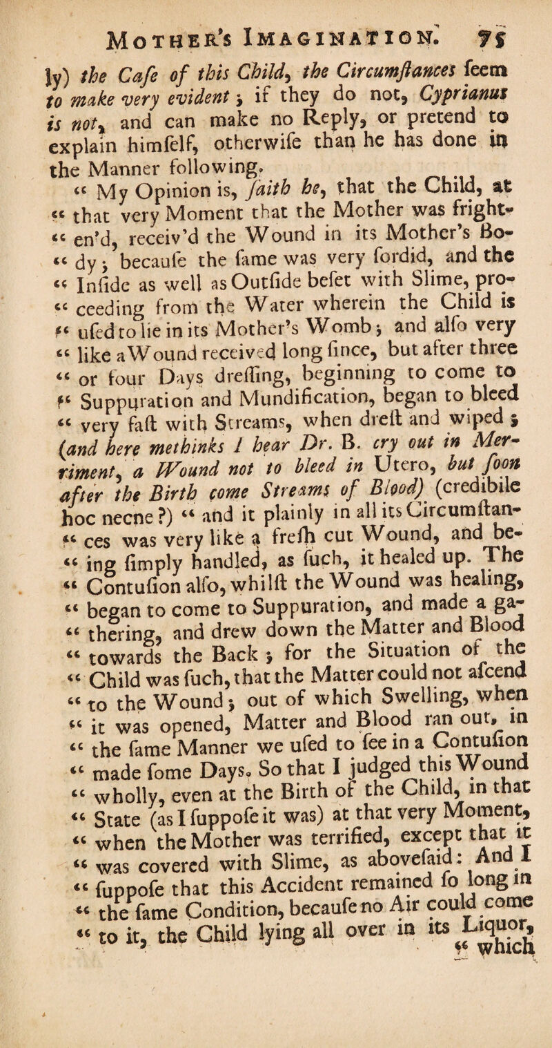 Jy) the Cafe of this Child, the Circumftances feem to make very evident j if they do not, Cyprianus is not, and can make no Reply, or pretend to explain htmlelf, otherwile than he has done in the Manner following. “ My Opinion is, faith he, that the Child, 46 « that very Moment that the Mother was fright- «c en’j receiv’d the Wound in its Mother’s Bo- “ dy j’becaufe the fame was very fordid, and the “ Inlide as well as Outfide befet with Slime, pro- « ceeding from the Water wherein the Child is ft ufed to lie in its Mother’s Womb* and alfo very “ like aWound received long fince, but after three “ or four Days drefling, beginning to come to Suppuration and Mundification, began to bleed “ very fait with Screams, when died and wiped } land here tnethinks l hear Dr. B. cry out in Mer¬ riment, a Wound not to bleed in Utero, but Joon after the Birth come Streams of Blood) (credibile hoc necne ?) and it plainly in all itsCircumftan* *£ ces was very tike a frelh cut Wound, and be* “ ing limply handled, as fuch, it healed up. The “ Contufion alfo, whi 1ft the Wound was healing, “ began to come to Suppuration, and made a ga« “ thering, and drew down the Matter and Blood “ towards the Back j for the Situation of the “ Child was fuch, that the Matter could not afeend “ to the Wound j out of which Swelling, when “ it was opened, Matter and Blood ran out. in “ the fame Manner we ufed to fee in a Contufion “ made fome Days. So that I judged this Wound “ wholly, even at the Birth of the Child, in that “ State (as I fuppofe it was) at that very Moment, “ when the Mother was terrified, except that it « was covered with Slime, as abovefiud: And I “ fuppofe that this Accident remained fo long in « the lame Condition, becaufe no Air could come “ to it, the Child lying all over in its Liquor,