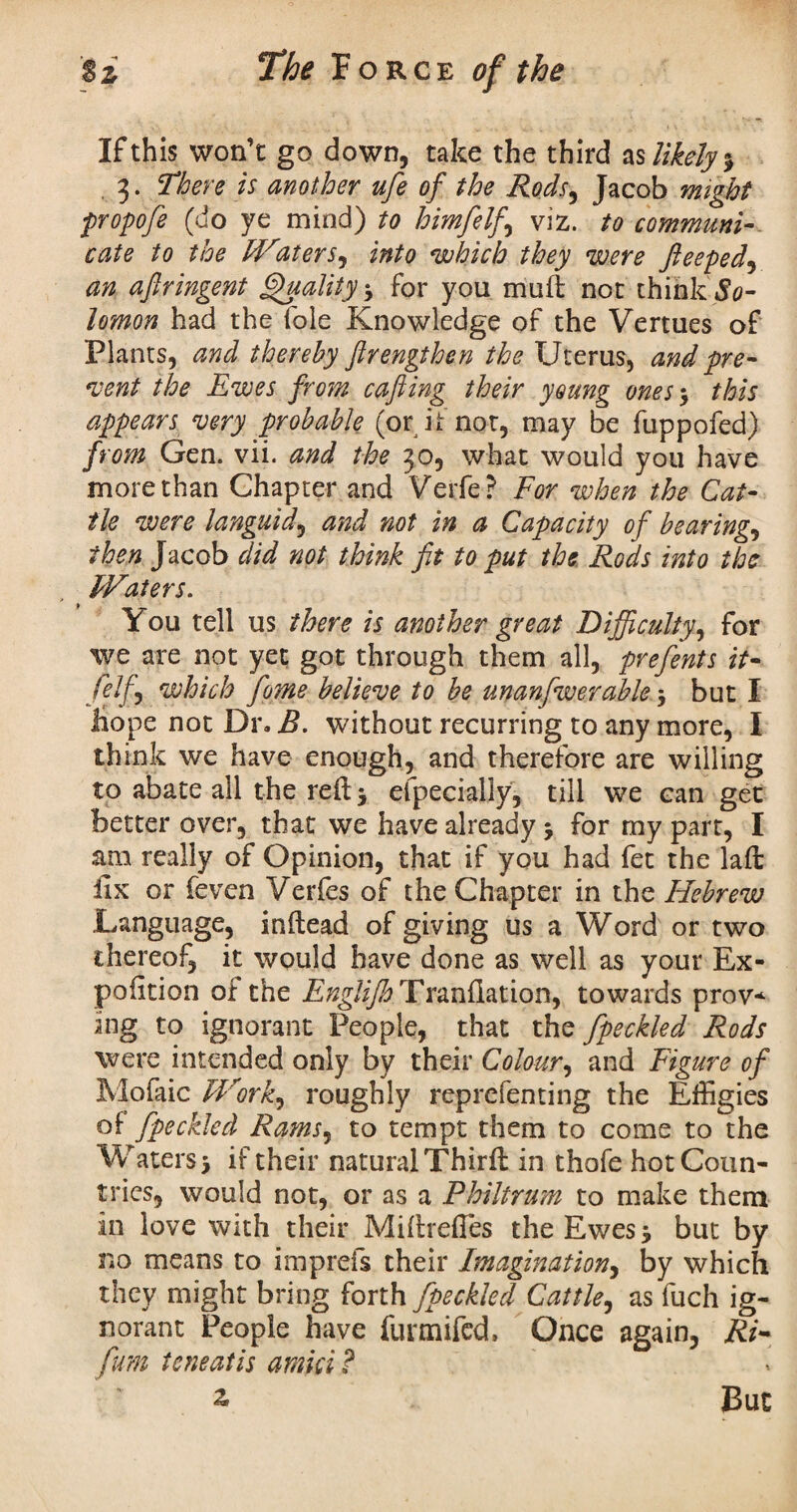 If this won’t go down, take the third as likely % . 3. There is another ufe of the Rods, Jacob might propofe (do ye mind) to himfelf viz. to communi¬ cate to the Waters, into which they were fieeped, an aftringent Quality for you muft not think So¬ lomon had the foie Knowledge of the Vertues of Plants, and thereby ftrengthen the Uterus, and pre¬ vent the Ewes from cafiing their young ones $ this appears very probable (or it not, may be fuppofed) from Gen. vii. and the 30, what would you have more than Chapter and Verfe ? For when the Cat¬ tle were languid, and not in a Capacity of bearings then Jacob did not think fit to put the Rods into the Waters. You tell us there is another great Difficulty, for we are not yet got through them all, prefents it- felf , which fiome believe to be unanfwerable * but I hope not Dr. B. without recurring to any more, I think we have enough, and therefore are willing to abate all the reft j especially, till we can get better over, that we have already $ for my part, I am really of Opinion, that if you had fet the laft: fix or feven Verfes of the Chapter in the Hebrew Language, inftead of giving us a Word or two thereof, it would have done as well as your Ex- pofition of the Englijh Tranfiation, towards prov* ing to ignorant People, that the fpeckled Rods were intended only by their Colour, and Figure of Mofaic Work, roughly reprefenting the Effigies of fpeckled Rams, to tempt them to come to the Waters* if their natural Thirft in thofe hot Coun¬ tries, would not, or as a Philtrum to make them in love with their Miftrefles the Ewes > but by no means to imprefs their Imagination, by which they might bring forth fpeckled Cattle, as fuch ig¬ norant People have furmifcd. Once again, Ri~ fum teneatis amici ? z But