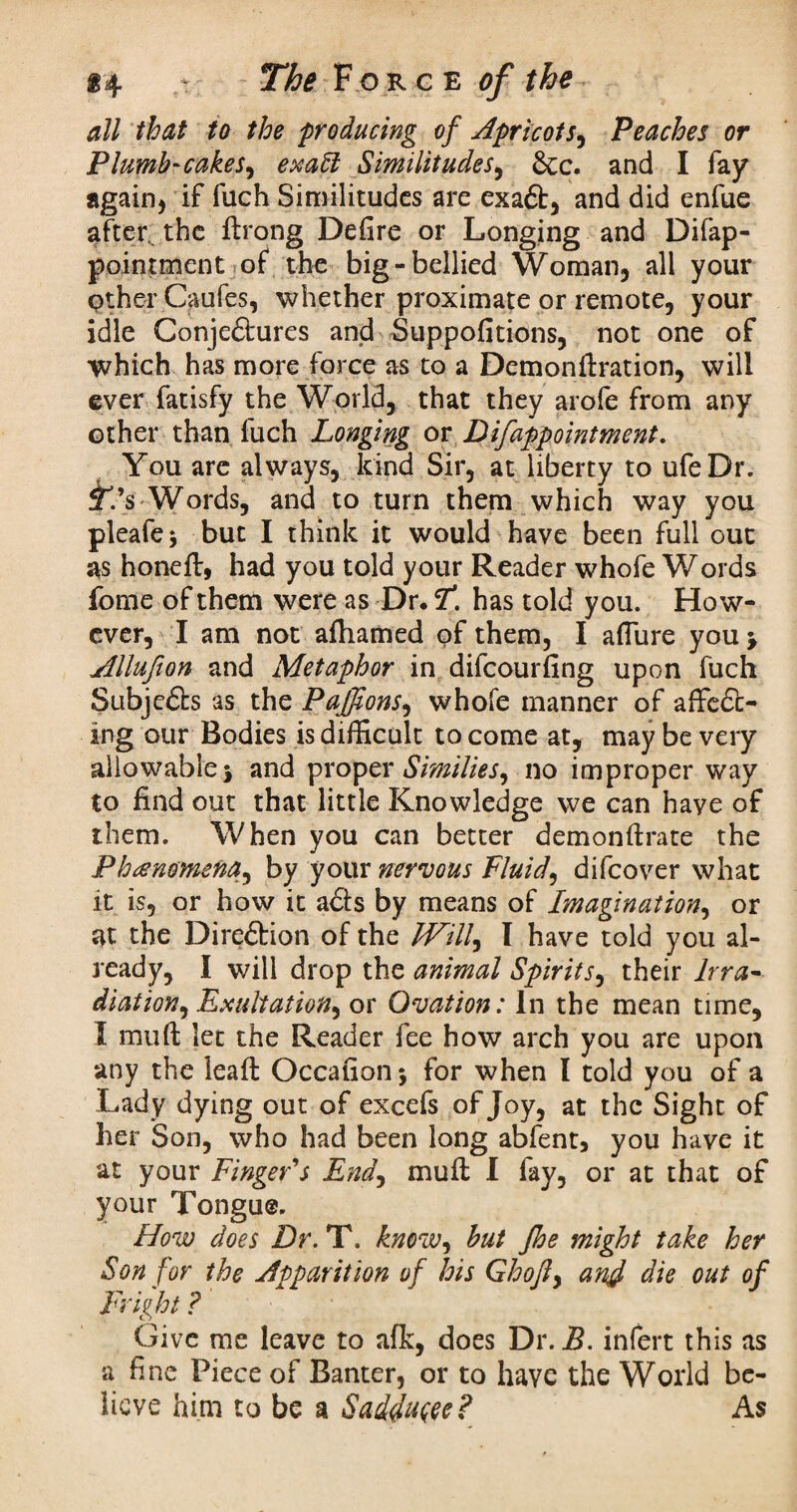 all that to the producing of Apricot sy Peaches or Plumb-cake sy exatt Similitudes, &c. and I fay* again, if filch Similitudes are exaX, and did enfue after. the ftrong Defire or Longing and Difap- pointment of the big-bellied Woman, all your other Caufes, whether proximate or remote, your idle Conje£hires and Suppofitions, not one of which has more force as to a Demonftration, will ever fatisfy the World, that they arofe from any other than fuch Longing or D if appointment. You are always, kind Sir, at liberty to ufeDr. £’s-Words, and to turn them which way you pleafe* but I think it would have been full out as honeft, had you told your Reader whofe Words fome of them were as Dr. F. has told you. How¬ ever, I am not afhamed of them, I affure you Allufion and Metaphor in difeourfing upon fuch Subjects as the Pajfons, whofe manner of affix¬ ing our Bodies is difficult to come at, may be very allowable\ and proper Similiesy no improper way to find out that little Knowledge we can have of them. When you can better demonffrate the Phenomena, by your nervous Fluid, difeover what it is, or how it aits by means of Imagination, or at the DireXion of the Will^ I have told you al¬ ready, I will drop the animal Spirits, their lrra- diation. Exultation^ or Ovation: In the mean time, I muff let the Reader fee how arch you are upon any the leafl: Occafionj for when I told you of a Lady dying out of excefs of Joy, at the Sight of her Son, who had been long abfent, you have it at your Finger's End, muff I fay, or at that of your Tongue. How does Dr. T. know, but Jhe might take her Son for the Apparition of his Ghofy and die out of Fright ? Give me leave to afk, does Dr. B. infert this as a fine Piece of Banter, or to have the World be¬ lieve him to be a Saddu^e? As