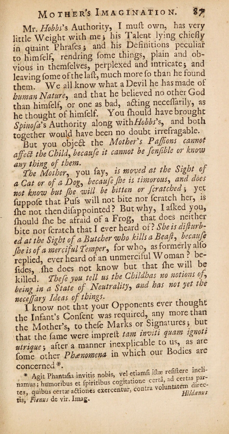 Mr. Hobbs's Authority, I muft own, has very little Weight with me; his Talent lying chiefly in quaint Phrafes; and his Definitions peculiar to himfelf, rendring fome things, plain and ob¬ vious in themfelves, perplexed and intricate; and leaving tome of the fill, much more io than he found them We all know what a Devil he has made of human Nature, and that he believed no other God than himfelf, or one as bad, afting neceflanly, as he thought of himfelf. You fhould have brought Spinofa's Authority along with Hobbs's, and both together would have been no doubt irrefragable. But you objeft the Mother's Pajfions cannot affePl the Child, becaufe it cannot be fenfible or know any thing of them. . Phe Mother, you fay, is moved at the utght oj a Cat or of a Dog, becaufe jhe is timorous, and does not know but Jhe will be bitten or fcratched; yet fuppofe that Pufs will not bite nor fcratch her, is {he not thendifappointed? But why, Iafkedyou, fhould fhe be afraid of a Frog, that does neither bite nor fcratch that I ever heard of ? She is difturb- ed at the Sight of a Butcher who kills a Beaft, becaufe fhe is of a merciful temper, for who, as formerly alio replied, ever heard of an unmerciful Woman be- fides, .{he does not know but that {he will be killed. Thefe you tell us the Childhas no notions of, being in a State of Neutrality, and has not yet the necefTary Ideas of things. , ^ I know not that your Opponents ever though. the Infant’s Gonfent was required, any more than the Mother’s, to thefe Marks or Signatures; but that the fame were imprelt tarn inviti quam ignott utrique-, after a manner inexplicable to us, as at fome other Phenomena in which our Bodies aic C0*n AgTpintafu invitis nobis, vel etiamfi ift* namus; humoribus et fpiritibus cogttatione/py ,’untatem d;rec- t£s, quibus certae a&iones exercentur, con ffildanu* tis, Fitnus de vir. Xmag,