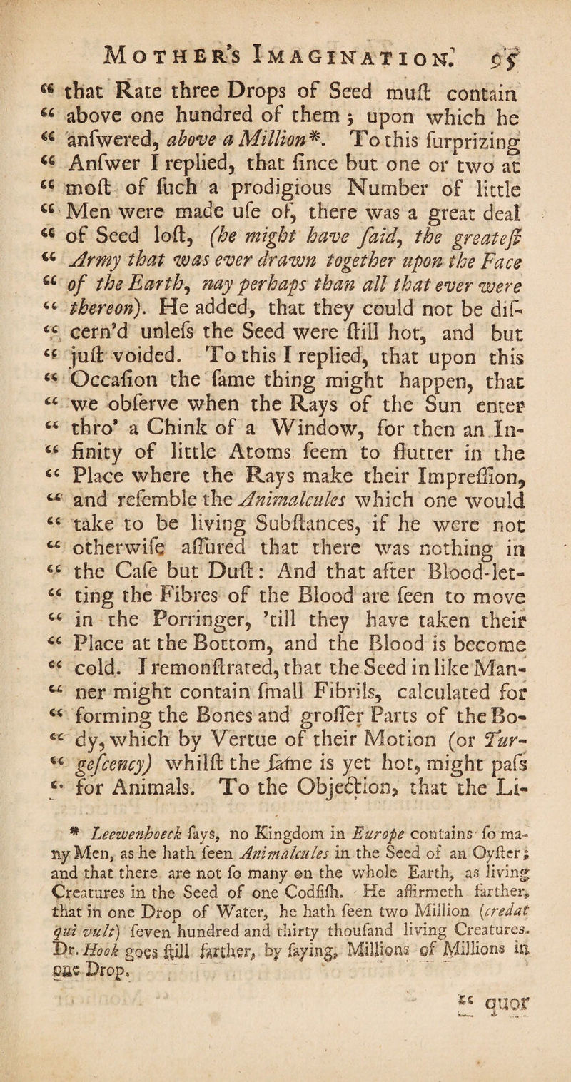 that Rate three Drops of Seed mull contain “ above one hundred of them j upon which he “ anfwered, above a Million*. To this furprizing “ Anfwer I replied, that fince but one or two at “ mod of fuch a prodigious Number of little “ Men were made ufe of, there was a great deal “ of Seed loft, (he might have [aid, the greateft “ Army that was ever drawn together upon the Face “ of the Earthy nay perhaps than all that ever were <c thereon). He added, that they could not be dif* 6C cern’d unlefs the Seed were ftill hot, and but “ juft voided. To this I replied, that upon this “ Occaflon the fame thing might happen, that “ we obferve when the Rays of the Sun enter c< thro* a Chink of a Window, for then an In- “ finity of little Atoms feem to flutter in the <c Place where the Rays make their Imprexllon, and refemble the Animalcules which one would cc take to be living Subftances, if he were not otherwife afllired that there was nothing in “ the Cafe but Duft: And that after Blood-let- 46 ting the Fibres of the Blood are feen to move “ in the Porringer, ’till they have taken their £C Place at the Bottom, and the Blood is become cold. Iremonftrated, that the Seed in like Man- C4 ner might contain fmall Fibrils, calculated for “ forming the Bones and grofler Parts of the Bo- dy, which by Vertue of their Motion (or Fur- “ gefcency) whilft the Jafne is yet hot, might pafs c* for Animals. To the Objeftion, that the Li- * Leezvenboeck fays, no Kingdom in Europe contains fo ma¬ ny Men, as he hath leen Animalcules in the Seed of an Qyfter; and that there are not fo many ©n the whole Earth, as living Creatures in the Seed of one Codhfli. He affirmeth farther* that in one Drop of Water, he hath feen two Million {credat qui vult) feven hundred and thirty thoufand living Creatures. Dr. Hook goes ftill farther* by faying? Millions of Millions ixi pc Drop, , • ~ “ quor