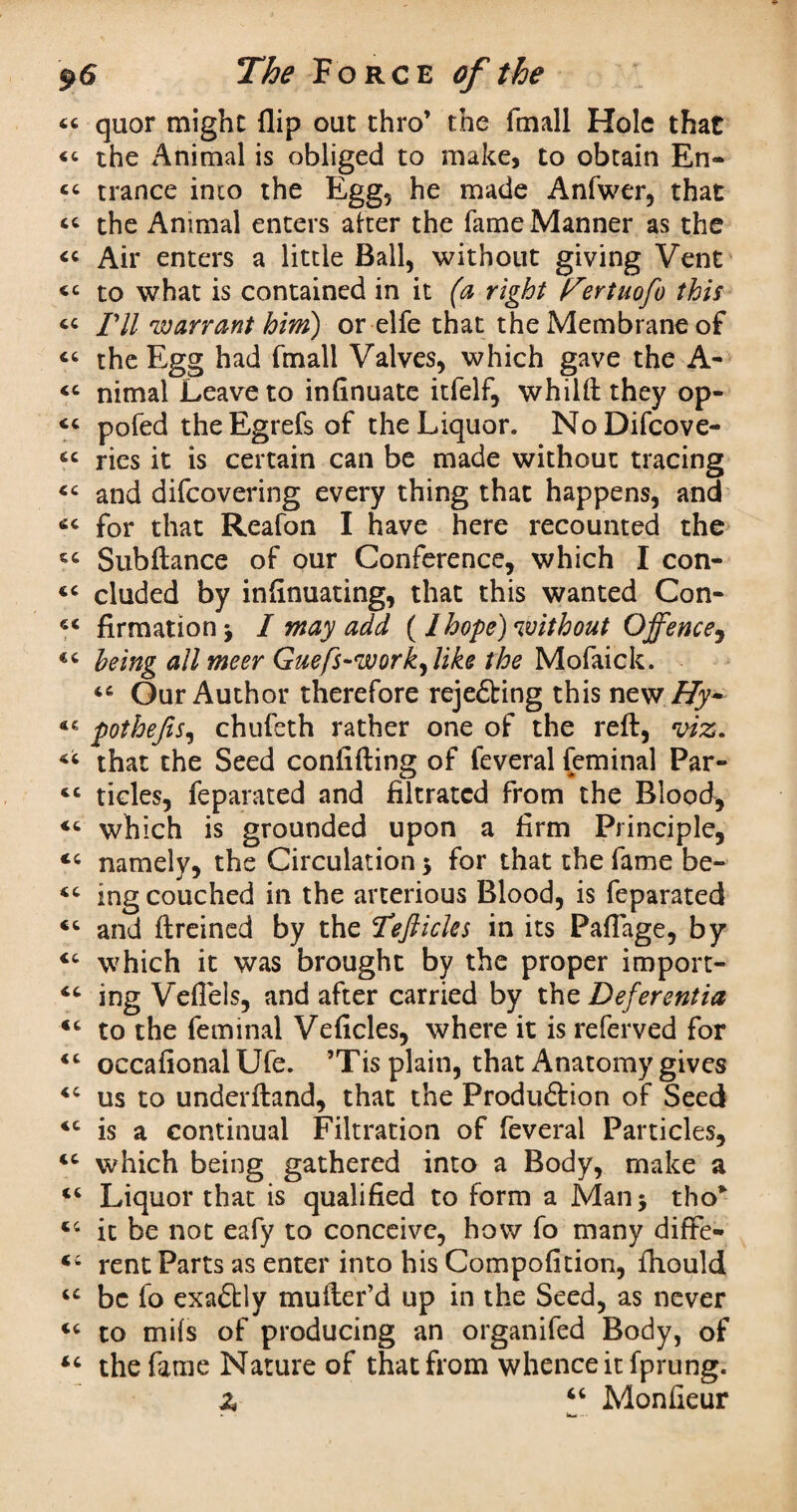 « quor might (lip oat thro’ the fmall Hole that <<■ the Animal is obliged to make, to obtain En- « trance into the Egg, he made Anfwer, that “ the Animal enters after the fame Manner as the « Air enters a little Ball, without giving Vent <c to what is contained in it (a right Fertuofo this « I'll 'warrant him) or elfe that the Membrane of « the Egg had fmall Valves, which gave the A- <c nimal Leave to infinuate itfelf, whilft they op- pofed the Egrefs of the Liquor. NoDifcove- sc ries it is certain can be made without tracing and difcovering every thing that happens, and for that Reafon I have here recounted the Subftance of our Conference, which I con- <c eluded by infinuating, that this wanted Con- firmation * I may add (Ihope) without Offence, being all meer Guefs-work^like the Mofaick. “ Our Author therefore reje&ing this new Hy~ pothefis, chufeth rather one of the reft, viz. that the Seed confifting of feveral feminal Par- cc tides, feparated and filtrated from the Blood, which is grounded upon a firm Principle, namely, the Circulation $ for that the fame be- ing couched in the arterious Blood, is feparated and ftreined by the Tefticles in its PafTage, by <c which it was brought by the proper import- ing Vefiels, and after carried by the Deferentia <c to the feminal Veficles, where it is referved for “ occafional Ufe. ’Tis plain, that Anatomy gives us to underftand, that the Produftion of Seed *c is a continual Filtration of feveral Particles, cc which being gathered into a Body, make a 46 Liquor that is qualified to form a Man 5 tho* 44 it be not eafy to conceive, how fo many diffe- 44 rent Parts as enter into his Compofition, fhould 4C be fo exaftly mufter’d up in the Seed, as never 44 to mils of producing an organifed Body, of 44 the fame Nature of that from whence it fprung. Z “ Monfieur