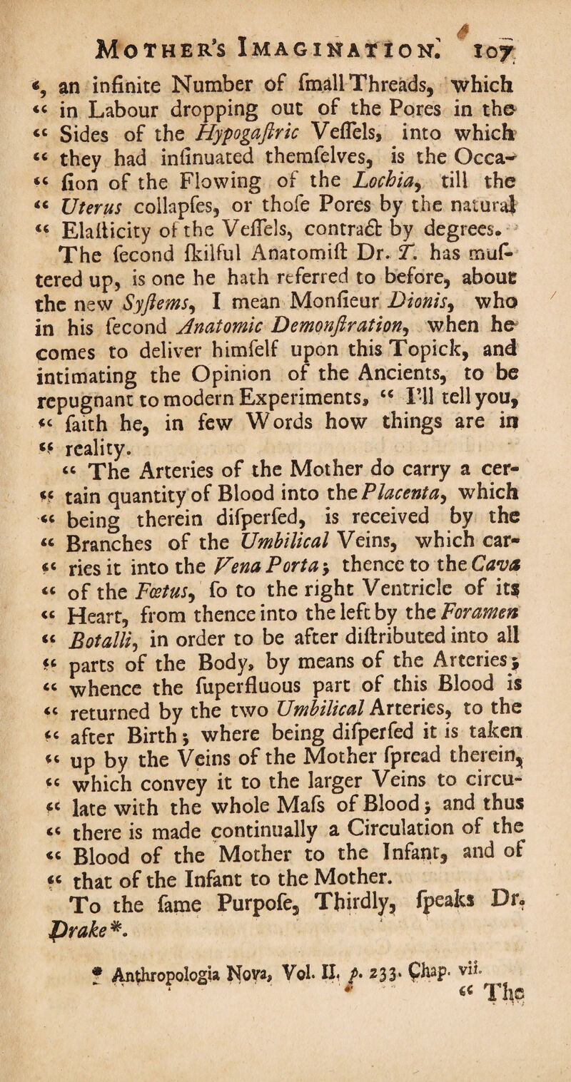 «, an infinite Number of fmall Threads, which “ in Labour dropping out of the Pores in tho «« Sides of the Hypogafiric Veflels, into which « they had infinuated themfelves, is the Occa-* “ fion of the Flowing of the Lochia, till the “ Uterus collapfes, or thofe Pores by the natural 46 Elaflicity of the Veflels, contract by degrees. The fecond fkilful Anatomifi: Dr. T. has niuf- tered up, is one he hath referred to before, abouc the new Syftems, I mean Monfieur Dionis, who in his fecond Anatomic Demonftration, when he comes to deliver himfelf upon this Topick, and intimating the Opinion of the Ancients, to be repugnant to modern Experiments, “ I’ll tell you, faith he, in few Words how things are in reality. « The Arteries of the Mother do carry a cer- ce tain quantity of Blood into thc Placenta, which “ being therein difperfed, is received by the « Branches of the Umbilical Veins, which car-* «< ries it into the Vena Porta * thence to the Cava « of the Foetus, fo to the right Ventricle of it? « Heart, from thence into the left by the Foramen « Botalli, in order to be after diftributed into all ft parts of the Body, by means of the Arteries 5 « whence the fuperfluous part of this Blood is <c returned by the two Umbilical Arteries, to the < < after Birth * where being difperfed it is taken u up by the Veins of the Mother fpread therein, <c which convey it to the larger Veins to circu- « late with the whole Mafs of Blood $ and thus there is made continually a Circulation of the « Blood of the Mother to the Infant, and oi fc that of the Infant to the Mother. To the fame Purpofe, Thirdly, fpeaks Dr. Prake * Anthropologia Nova* Vol. II* z33* Chap* vii ' * . '* ' €« The