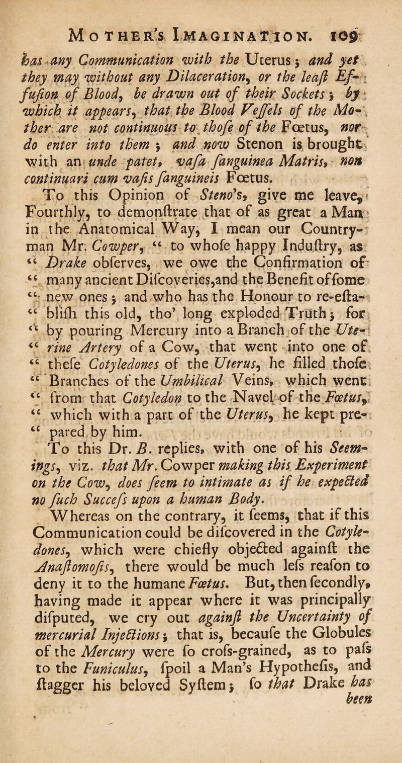 has any Communication with the Uterus 5 and yet they may without any Dilaceration, or the leaft Ef- ; fujion of Bloody he drawn out of their Sockets 5 hy which it appears, that the Blood Veffels of the Mo¬ ther are not continuous to thofe of the Feet us, nor do enter into them $ and now Stenon is brought with an unde patet, vafa [anguinea Matris$ non continuari cum vafis[anguineis Foetus. To this Opinion of Stew's, give me leave. Fourthly, to demonftrate that of as great a Mari ' in the Anatomical Way, I mean our Country¬ man Mr. Cowper, “ to whofe happy Induftry, as “ Drake obferves, we owe the Confirmation of “ many ancient Difcoveries,and the Benefit offome “ new ones 5 and who has the Honour to re-efta- “ blifh this old, tho’ long exploded Truth $ for <c by pouring Mercury into a Branch of the Ute- “ vine Artery of a Cow, that went into one of “ thefe Cotyledones of the Uterus, he filled thofe “ Branches of the Umbilical Veins, which went “ from that Cotyledon to the Navel- of the Foetus^ “ which with a part of the Uterus, he kept pre- “ pared by him. To this Dr. B. replies, with one of his Seem- togs, viz. that Mr. Cowper making this Experiment on the CoWy does feem to intimate as if he expeCled no fuch Succefs upon a human Body. Whereas on the contrary, it feems, that if this Communication could be difcovered in the Cotyle- doneSy which were chiefly objected againfi the Anaflomofsy there would be much lefs reafon to deny it to the humane Foetus. But, then fecondly, having made it appear where it was principally difputed, we cry out againfi the Uncertainty of mercurial Injections \ that is, becaufe the Globules of the Mercury were fo crofs-grained, as to pals to the FuniculuSy fpoil a Man’s Hypothefis, and flagger his beloved Syftem $ fo that Drake has