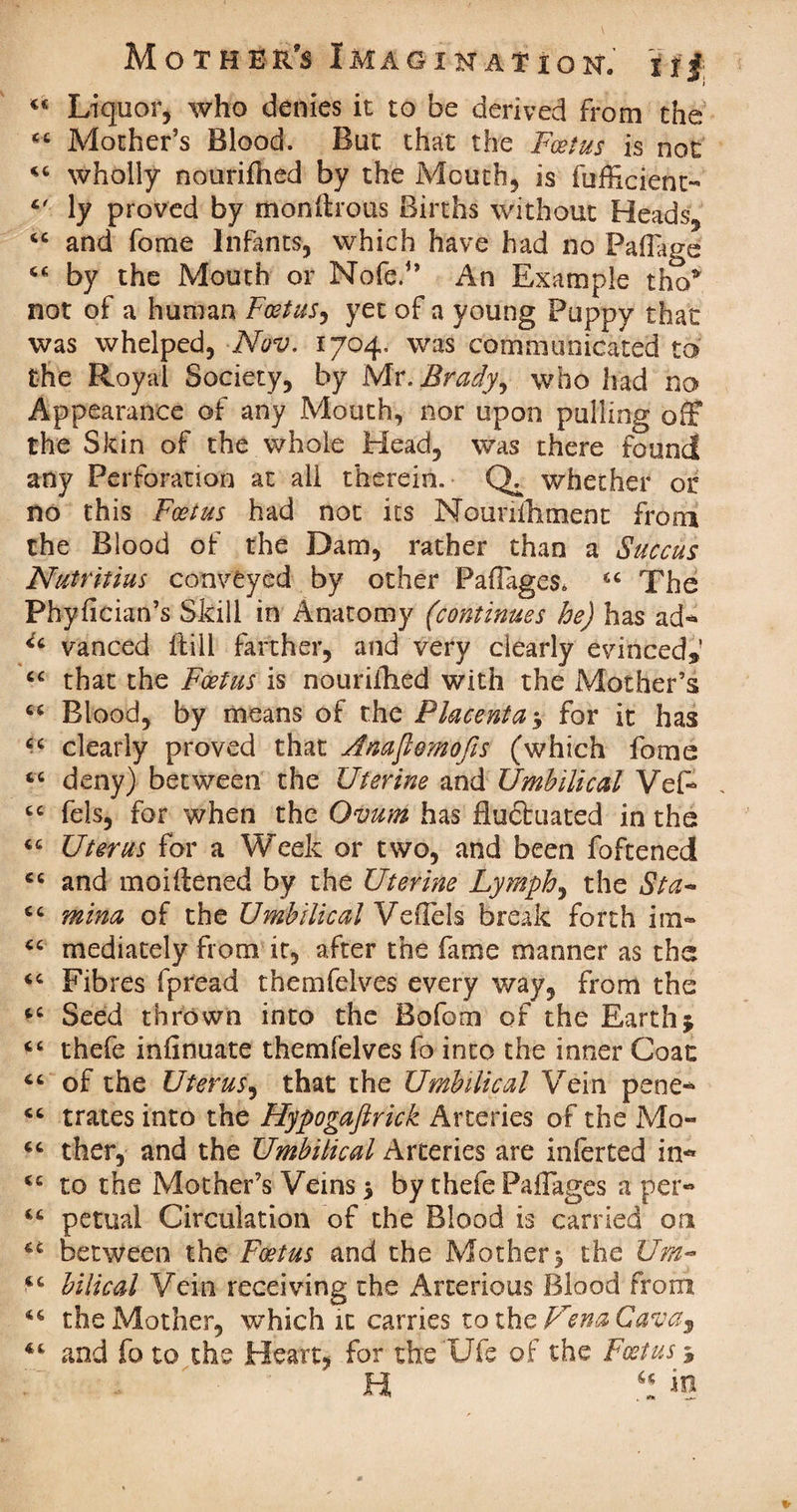 <c Liquor, who denies it to be derived from the Mother’s Blood. But that the Foetus is not wholly nourifhed by the Mouth, is fufficient-' ly proved by monftrous Births without Heads, cc and fome Infants, which have had no Paflage “ by the Mouth or Nofe.” An Example tho* not of a human Foetus, yet of a young Puppy that was whelped, Nov. 1704. was communicated to the Royal Society, by Mr .Brady, who had no Appearance of any Mouth, nor upon pulling off the Skin of the whole Head, was there found any Perforation at all therein. whether or no this Foetus had not its Nouniliment from the Blood of the Dam, rather than a Succus Nutritius conveyed by other Pafages. The Phyfician’s Skill in Anatomy (continues he) has ad- u vanced ftill farther, and very clearly evinced*’ “ that the Foetus is nouriihed with the Mother’s 66 Blood, by means of the Placenta $ for it has cc clearly proved that Anaflemofis (which fome “ deny) between the Uterine and Umbilical Vef- , cc fels, for when the Ovum has fluctuated in the <c Uterus for a Week or two, and been foftened cc and moiitened by the Uterine Lymph, the Sta~ mina of the Umbilical VeHels break forth im- “ mediately from it, after the fame manner as the <c Fibres fpread themfelves every way, from the 4C Seed thrown into the Bofom of the Earth j cc thefe infinuate themfelves fo into the inner Coat “ of the Uterus, that the Umbilical Vein pene- “ trates into the Flypogaftrick Arteries of the Mo- ther, and the Umbilical Arteries are inferted in- <c to the Mother’s Veins $ by thefe Pallages a per- <c petual Circulation of the Blood is carried on 44 between the Foetus and the Mother ^ the Urn- bilical Vein receiving the Arterious Blood from 44 the Mother, which it carries to the UenaCavas and fo to the Heart, for the Ufe of the Foetus>5 H in