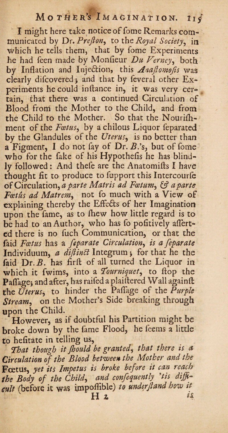 I might here take notice of fome Remarks com¬ municated by Dr. FreftoHj to thz Royal Society, in which he tells them, that by fome Experiments he had feen made by Monfieur Du Verney, both by Inflation and Injeftion, this Anaftomofis was clearly difeovered, and that by feveral other Ex* periments he could inftance in, it was very cer¬ tain, that there was a continued Circulation of Blood from the Mother to the Child, and from the Child to the Mother. So that the Nourifli* ment of the Foetus, by a chilous Liquor feparated by the Glandules of the Uterus, is no better than a Figment, I do not fay of Dr. B.’s, but of fome who for the fake of his Hypothefis he has blind¬ ly followed: And thefe are the Anatomifts I have thought fit to produce to fupport this Intercourfe of Circulation, a parte Matris ad Foetum, £5? a parte Foetus ad Matrem, not fo much with a View of explaining thereby the Effe&s of her Imagination upon the fame, as to fhew how little regard is to be had to an Author, who has fo pofitively aflert* ed there is no fuch Communication, or that the faid Foetus has a feparate Circulation, is a feparate Individuum, a difiintt Integrum * for that he the faid Dr.i?. has fir ft of all turned the Liquor in which it fwims, into a 'Tourniquet, to ftop the Paflage* and after, has raifed a plaiftered Wall againft the Uterus, to hinder the Paflage of the Purple Stream, on the Mother’s Side breaking through upon the Child. However, as if doubtful his Partition might be broke down by the fame Flood, he feems a little to hefitate in telling us, That though it Jhould he granted, that there is a Circulation of the Blood between the Mother and the Foetus, yet its Impetus is broke before it can reach the Body of the Child, and confequently ’tis diffi¬ cult f before it was impofiihle) to underjland how it Hz k