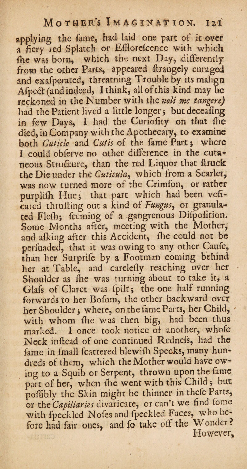 applying the fame, had laid one part of it over a fiery red Splatch or Efflorescence with which {he was born, which the next Day, differently from the other Parts, appeared firangeiy enraged and exafperated, threatning Trouble by its malign Afpeft (and indeed, I think, all of this kind may be reckoned in the Number with the noli me tangere) had the Patient lived a little longer * but deceasing in few Days, I had the Curiofity on that fhe died, in Company with the Apothecary, to examine both Cuticle and Cutis of the fame Part j where I could obferve no other difference in the cuta¬ neous Stru£hire, than the red Liquor that ffruck the Die under the Cuticula, which from a Scarlet, was now turned more of the Crimfon, or rather purplilh Huej that part which had been vefi- cated thralling out a kind of Fungus, or granula¬ ted Flefii* feeming of a -gangrenous Difpofition. Some Months after, meeting with the Mother, and afking after this Accident, file could not be perfuaded, that it was owing to any other Caufe, than her Surprife by a Footman coming behind her at Table, and carelefly reaching over her Shoulder as file was turning about to take it, a Glafs of Claret was fpilt* the one half running forwards to her Bofom, the other backward over her Shoulder > where, on the fame Parts, her Child, with whom file was then big, had been thus marked. I once took notice ol another, whole Neck inftead of one continued Rednefs, had the fame in fmall fcattered blewilh Specks, many hun¬ dreds of them, which the Mother would have ow¬ ing to a Squib or Serpent, thrown upon the fame part of her, when file went with this Child > but poffibly the Skin might be thinner in thefe Parts, or the Capillaries divaricate, or can’t we find fome with fpeckled Nofesand fpeckled Faces, who be¬ fore had fair ones, and fo take off the Wonder ? However,
