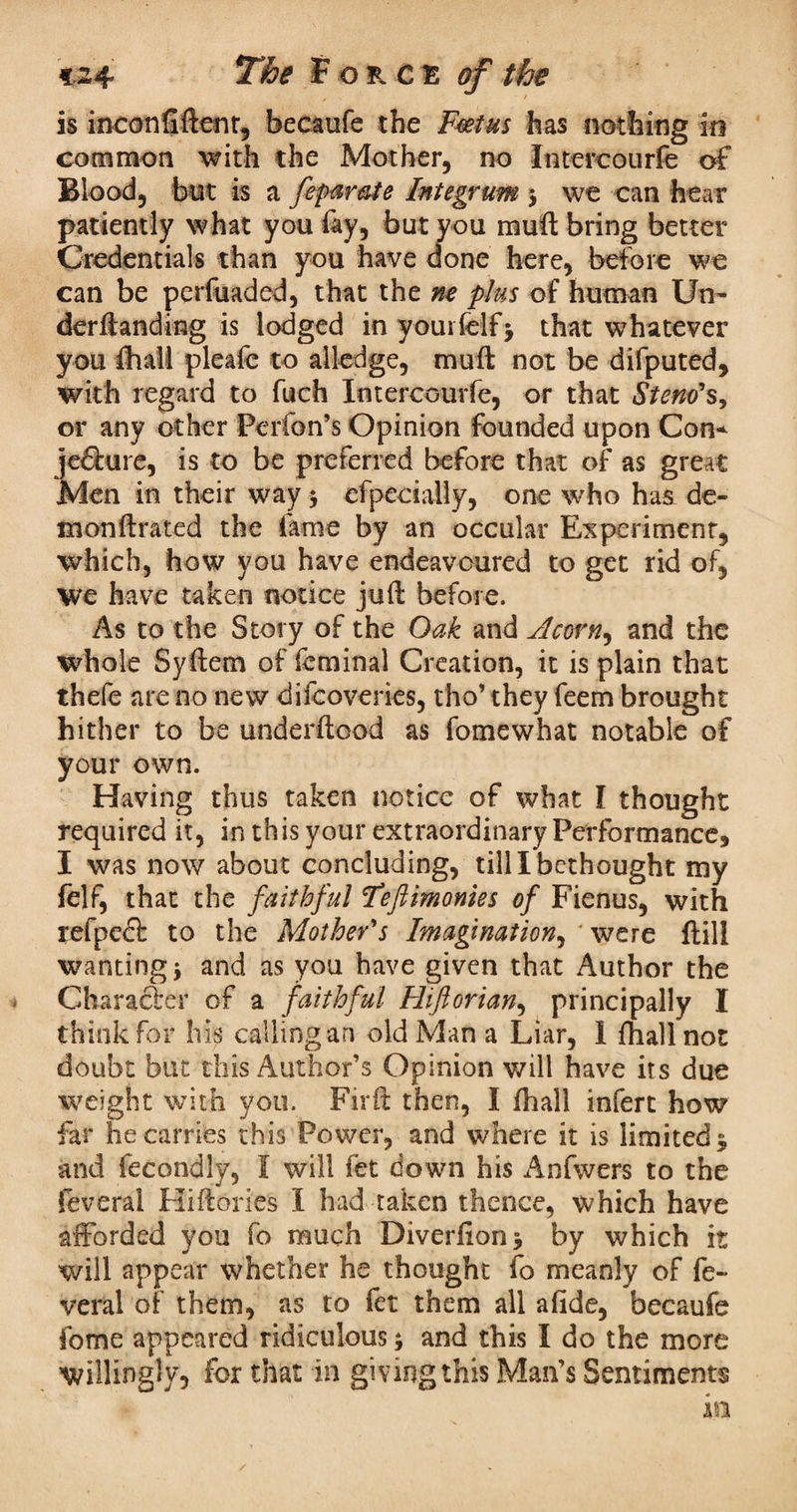 is inconfiftent, becaufe the Foetus has nothing in common 'with the Mother, no Intercourfe of Blood, but is a feparate Integrum 3 we can hear patiently what you fay, but you mull bring better Credentials than you have done here, before we can be perfuaded, that the m plus of human Un- derftanding is lodged in yourlelfj that whatever you fhall plealc to alledge, mu ft not be difputed, with regard to fuch Intercourfe, or that Stem's, or any other Perfon’s Opinion founded upon Con* jc&ure, is to be preferred before that of as great Men in their way 3 efpecially, one who has de- monftrated the fame by an occular Experiment, which, how you have endeavoured to get rid of, we have taken notice juft before. As to the Story of the Oak and Acorn, and the whole Syftem of feminal Creation, it is plain that thefe are no new difcoveries, tho’ they feem brought hither to be underftood as fomewhat notable of your own. Having thus taken notice of what I thought required it, in this your extraordinary Performance, I was now about concluding, till I bethought my felf, that the faithful Fefiimonies of Fienus, with refpeci to the Mother's Imagination, were ftill wanting 3 and as you have given that Author the Character of a faithful Hiftorian, principally I think for his calling an old Man a Liar, I fhallnot doubt but this Author’s Opinion will have its due weight with you. Firft then, I ftiall infert how far he carries this Power, and where it is limited; and fecondly, I will fet down his Anfwers to the feveral Hiftories I had taken thence, which have afforded you fo much Diverfton; by which it will appear whether he thought fo meanly of fe¬ veral of them, as to fet them all a fide, becaufe feme appeared ridiculous 3 and this I do the more willingly, for that in giving this Man’s Sentiments