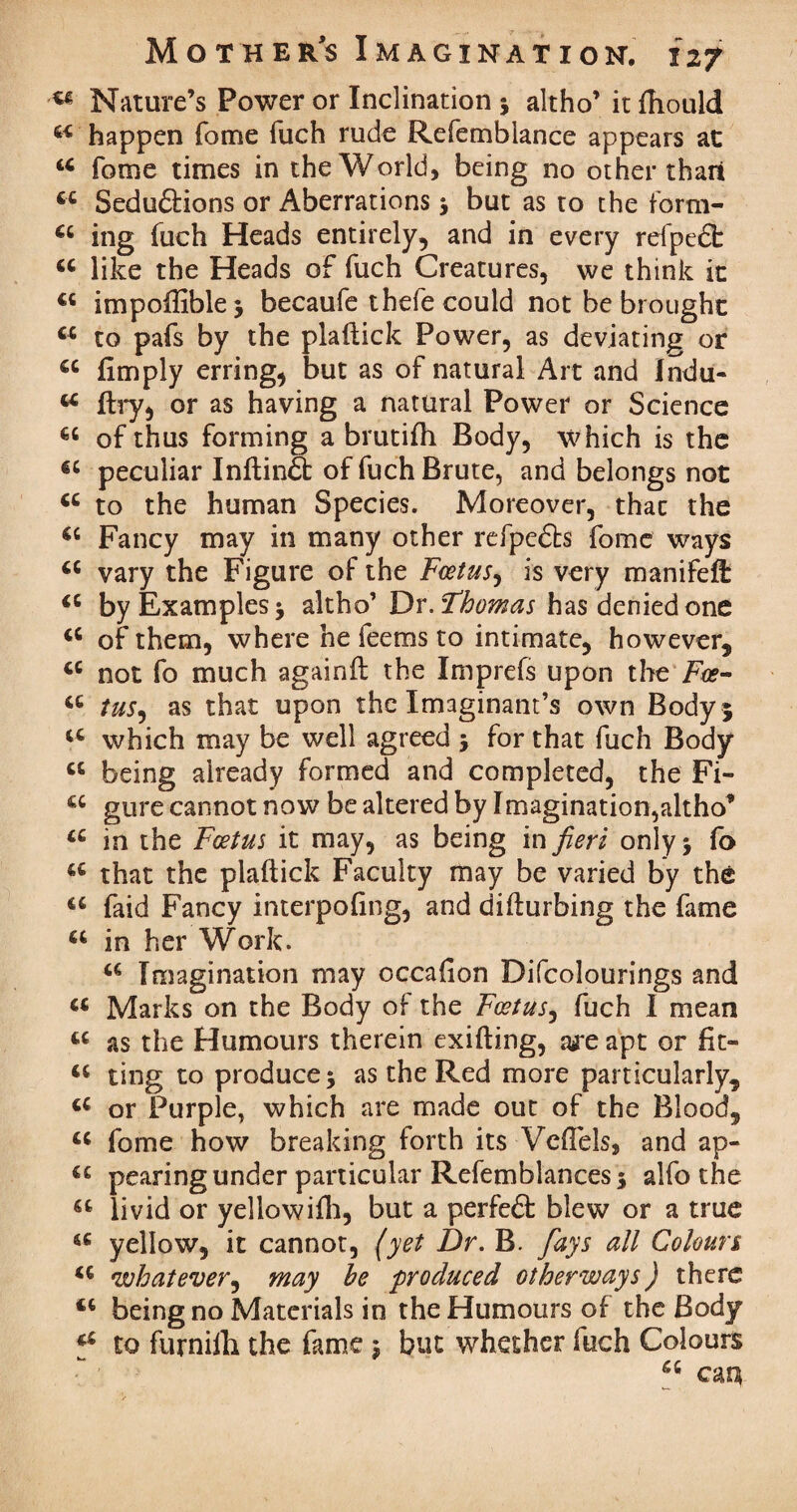 w Nature’s Power or Inclination ; altho’ itfhould happen fome fuch rude Refembiance appears at u fome times in the World, being no other than ct Seduftions or Aberrations ; but as to the form- u ing fuch Heads entirely, and in every refpedt tc like the Heads of fuch Creatures, we think it 4t impolfible; becaufe thefe could not be brought u to pafs by the plaftick Power, as deviating or €C fimply erring, but as of natural Art and Indu- u ftry, or as having a natural Power or Science of thus forming a brutifh Body, which is the €C peculiar InftinS: of fuch Brute, and belongs not to the human Species. Moreover, thac the Fancy may in many other refpedts fome ways a vary the Figure of the Foetus, is very manifeft “ by Examples; altho’ Dr. Thomas has denied one <c of them, where he feems to intimate, however, tc not fo much againit the Imprefs upon the Foe- a tus, as that upon the Imaginant’s own Body 5 u which may be well agreed ; for that fuch Body “ being already formed and completed, the Fi- u gure cannot now be altered by Imagination,altho’ a in the Foetus it may, as being in fieri only ; fo u that the plaftick Faculty may be varied by the u faid Fancy interpofin g) and difturbing the fame a in her Work. Imagination may occafion Difcolourings and « Marks on the Body of the Foetus, fuch I mean « as the Humours therein exifting, are apt or fit- ting to produce; as the Red more particularly, u or Purple, which are made out of the Blood, u fome how breaking forth its Vcflels, and ap- u pearing under particular Refemblances; alfo the u livid or yeliowifh, but a perfeft blew or a true a yellow, it cannot, (yet Dr. B. fays all Colours u what ever, may be produced other ways) there being no Materials in the Humours of the Body *£ to furnilli the fame; but whether fuch Colours