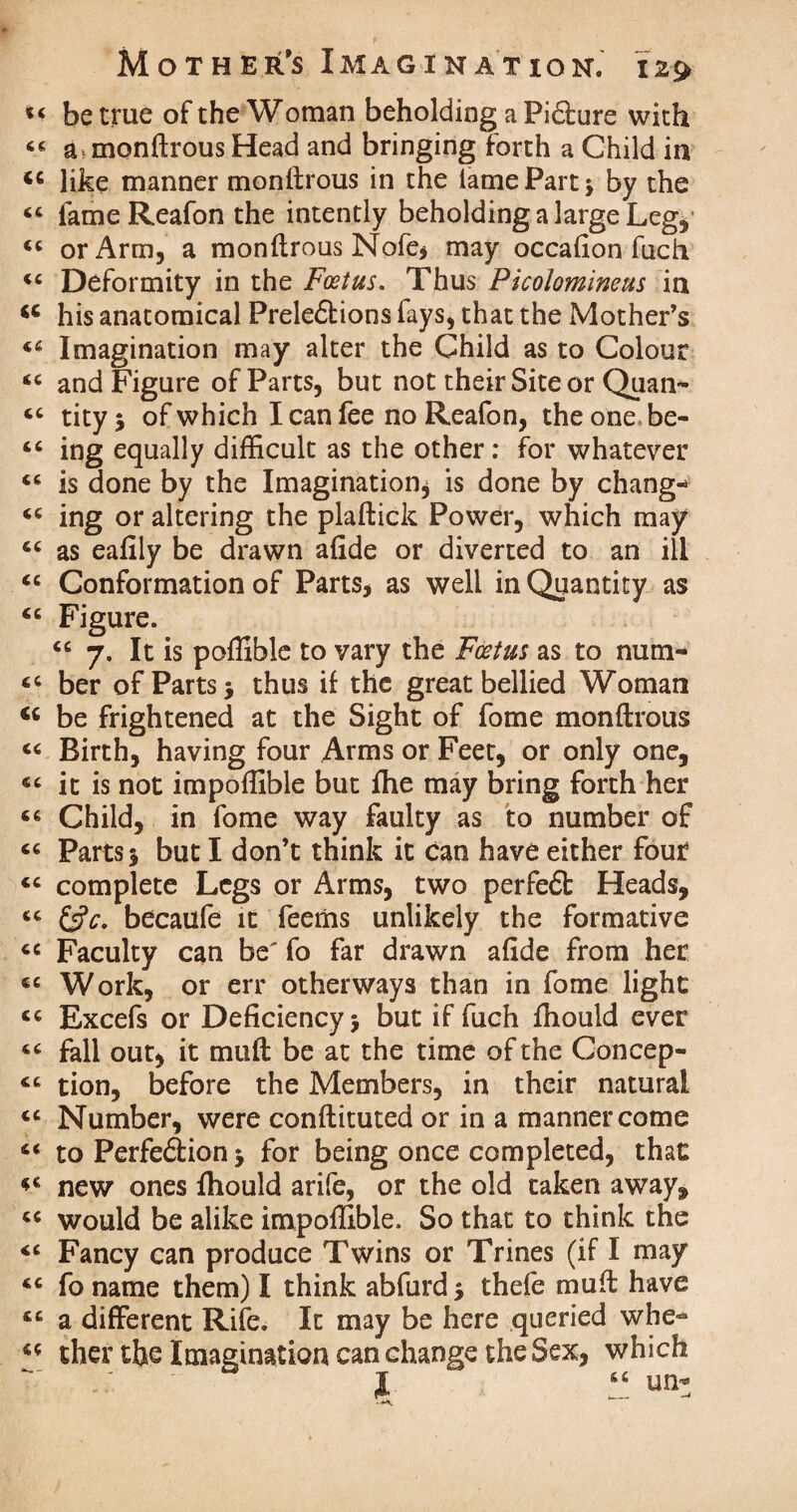 be true of the Woman beholding a Pi£bure with a = monftrous Head and bringing forth a Child in <c like manner monftrous in the lame Part -y by the <c iameReafon the intently beholding a large Leg* or Arm, a monftrous Nofe, may occafion fuch. “ Deformity in the Foetus. Thus Picolomineus in <c his anatomical Prele&ions fays, that the Mother’s Imagination may alter the Child as to Colour (( and Figure of Parts, but not their Site or Quail- tityj ofwhich Icanfee no Reafon, theone.be- 66 ing equally difficult as the other: for whatever “ is done by the Imagination, is done by change “ ing or altering the plaftick Power, which may 6C as eafily be drawn afide or diverted to an ill <c Conformation of Parts, as well in Quantity as Figure. “ 7. It is poffible to vary the Foetus as to nutn- <c ber of Parts •, thus if the great bellied Woman “ be frightened at the Sight of fome monftrous « Birth, having four Arms or Feet, or only one, “ it is not impoffible but ffie may bring forth her “ Child, in fome way faulty as to number of “ Parts j but I don’t think it can have either four “ complete Legs or Arms, two perfeft Heads, <c &c. becaufe it feeiiis unlikely the formative « Faculty can be' fo far drawn afide from her €C Work, or err otherways than in fome light cc Excefs or Deficiency 5 but if fuch fhould ever fall out, it muft be at the time of the Concep- tion, before the Members, in their natural <c Number, were conftituted or in a manner come “ to Perfe&ion 5 for being once completed, that new ones fhould arife, or the old taken away, “ would be alike impoffible. So that to think the Fancy can produce Twins or Trines (if I may fo name them) I think abfurd* thefe muft have a different Rife. It may be here queried whe- “ ther the Imagination can change the Sex, which