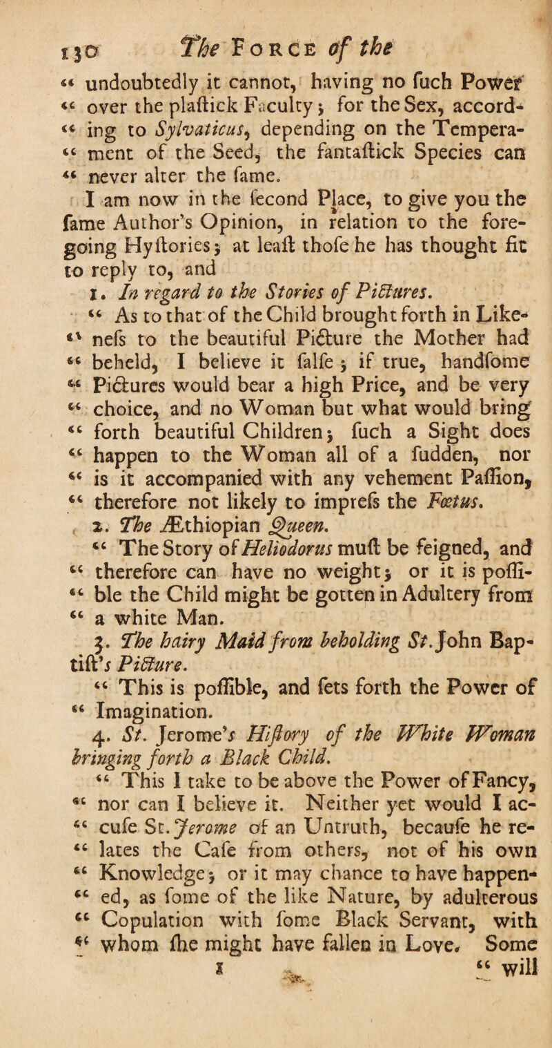 «« undoubtedly it cannot, having no fuch Power «« over the plaftick Faculty $ for the Sex, accord^ ing to Sylvaticus, depending on the Tempera- « ment of the Seed* the fantafticfc Species can 46 never alter the fame. I am now in the fecond Place, to give you the fame Author’s Opinion, in relation to the fore¬ going Hy (lories* at lead thofe he has thought fit to reply to, and 1. In regard to the Stories of PiElures. 44 As to that of the Child brought forth in Like- nefs to the beautiful Picture the Mother had 44 beheld, I believe it falfe * if true, handfome 46 Pictures would bear a high Price, and be very 44 choice, and no Woman but what would bring 44 forth beautiful Children * fuch a Sight does 44 happen to the Woman all of a hidden, nor 44 is it accompanied with any vehement Palfion, 44 therefore not likely to imprefs the Foetus. 2. The ^Ethiopian Queen. 44 The Story of Heliodorus mud be feigned, and 44 therefore can have no weight* or it is poffi- 44 ble the Child might be gotten in Adultery from 44 a white Man. 3. The hairy Maid from beholding St. John Bap- tiftb PiElure. 44 This is poffible, and fets forth the Power of 44 Imagination. 4. St. JeromeV Hifiory of the White Woman bringing forth a Black Child. 44 This I take to be above the Power of Fancy, 44 nor can I believe it. Neither yet would I ac- 64 cufe St .Jerome of an Untruth, becaufe he re- 44 lates the Cafe from others, not of his own 44 Knowledge* or it may chance to have happen- 44 ed, as fame of the like Nature, by adulterous 44 Copulation with fome Black Servant, with *4 whom fhe might have fallen in Love, Some 1 , “ will