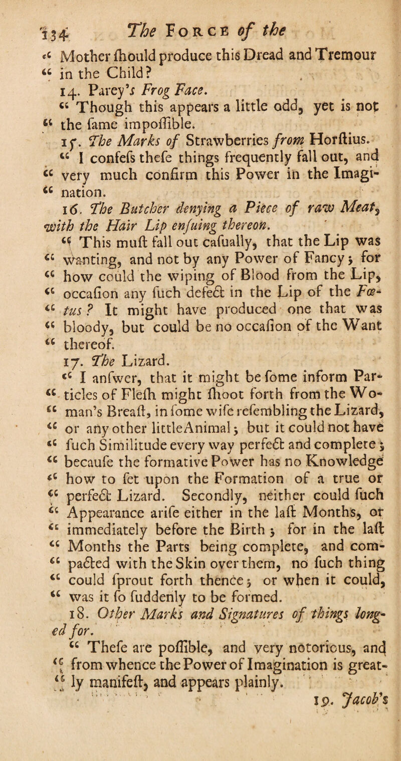 eC Mother fhould produce this Dread and Tremour 46 in the Child? 14. Parey’j Frog Face. c; Though this appears a little odd, yet is not 44 the fame impoffible. if. Fhe Marks of Strawberries from Horftius. u I confefs thefe things frequently fall out, and a very much confirm this Power in the Imagi- iQ nation. i(5. Fhe Butcher denying a Piece of raw Meat, with the Hair Lip enfuing thereon. This mail fall out cafually, that the Lip was 44 Wanting, and not by any Power of Fancy j for a how could the wiping of Blood from the Lip, 4C occafion any fuch defe£i in the Lip of the Lee- tc tus? It might have produced one that was bloody, but could be no occafion of the Want u thereof. 17. Fhe Lizard. <c I anfwer, that it might befome inform Par- a tides of Fldh might fhoot forth from the Wo- u man’s Breafi, in fome wife refembling the Lizard, iC or any other littleAnimal 3 but it could not have <c fuch Similitude every way perfed: and complete 3 <c becaufe the formative Power has no Knowledge how to fet upon the Formation of a true or cc perfed: Lizard. Secondly, neither could fuch 44 Appearance arife either in the lafi Months, or 46 immediately before the Birth 3 for in the laft tc Months the Parts being complete, and com- £C paded with the Skin over them, no fuch thing 4C could fprout forth thence 3 or when it could, u was it fo fuddenly to be formed. 18. Other Marks and Signatures of things long- ed for. u Thefe are poflible, and yery notorious, anc| from whence the Power of Imagination is great- ly manifeft, and appears plainly.