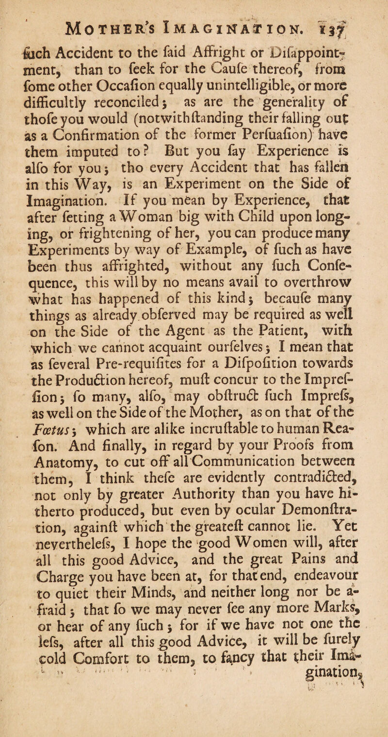 fuch Accident to the laid Affright or Difappoint- ment, than to feek for the Gaufe thereof, from fome other Occafion equally unintelligible, or more difficultly reconciled 3 as are the generality of thofe you would (notwithftanding their falling out as a Confirmation of the former Perfuafion) have them imputed to? But you fay Experience is alfo for you 3 tho every Accident that has fallen in this Way, is an Experiment on the Side of Imagination. If you mean by Experience, that after fetting a Woman big with Child upon long¬ ing, or frightening of her, you can produce many Experiments by way of Example, of fuch as have been thus affrighted, without any fuch Confe- quence, this will by no means avail to overthrow what has happened of this kind 3 becaufe many things as already obferved may be required as well on the Side of the Agent as the Patient, with which we cannot acquaint ourfelves 3 I mean that as feveral Pre-requifites for a Difpofition towards the Production hereof, muff concur to the Impref- lion 3 fo many, alfo, may obftruct fuch Imprefs, as well on the Side of the Mother, as on that of the Foetus 3 which are alike incruftable to human Rea- fon. And finally, in regard by your Proofs from Anatomy, to cut off all Communication between them, I think thefe are evidently contradi&ed, not only by greater Authority than you have hi¬ therto produced, but even by ocular Demonftra- tion, againft which the greatefl: cannot lie. Yet neverthelefs, I hope the good Women will, after all this good Advice, and the great Pains and Charge you have been at, for that end, endeavour to quiet their Minds, and neither long nor be a- fraid 3 that fo we may never fee any more Marks, or hear of any fuch 3 for if we have not one the lefs, after all this good Advice, it will be furely cold Comfort to them, to fancy that their Ima- 1 3 ' s gination*