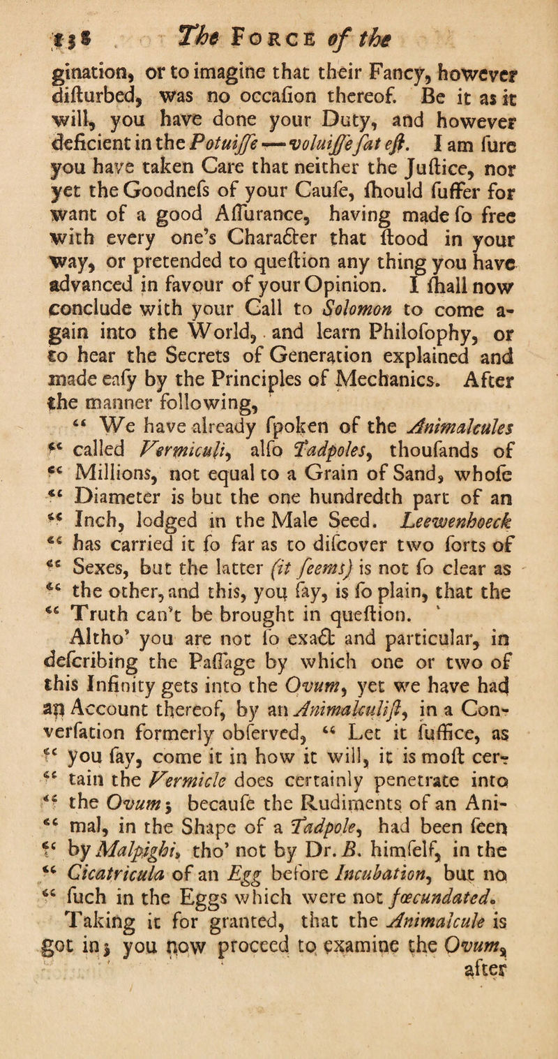 gination, or to imagine that their Fancy, however difturbed, was no occafion thereof. Be it as it will, you have done your Duty, and however deficient in the Potuijfe — voluijfefat eft. I am fure you have taken Care that neither the Juftice, nor yet the Goodnefs of your Caufe, fhould fuffer for want of a good AfTurance, having made fo free with every one’s Chara&er that flood in your way, or pretended to queftion any thing you have advanced in favour of your Opinion. I fliall now conclude with your Call to Solomon to come a- gain into the World,. and learn Philofophy, or co hear the Secrets of Generation explained and made eafy by the Principles of Mechanics. After the manner following, We have already fpoken of the Animalcules called Vermicul'i, alfo Tadpoles, thoufands of <c Millions, not equal to a Grain of Sand, whole €t Diameter is but the one hundredth part of an Inch, lodged in the Male Seed. Leewenhoeck 4C has carried it fo far as to difeover two forts of ^ Sexes, but the latter (it feetns) is not fo clear as the other, and this, you fay, is fo plain, that the 46 Truth can't be brought in queftion. Altho’ you are not fo exa£t and particular, in defcribing the Pafiage by which one or two of this Infinity gets into the Ovum, yet we have had aq Account thereof, by an Ammalculift, in a Con¬ vention formerly obferved, M Let it fuffice, as fc you fay, come it in how it will, it is moft cer- tain the Vermicle does certainly penetrate into <fi the Ovum 5 becaufe the Rudiments of an Ani- <c ma), in the Shape of a Tadpole, had been feer* by Malpighi, tho’ not by Dr. B. himfelf, in the “ Cicatricula of an Egg before Incubation, but no <c fuch in the Eggs which were nox. jeecundated* Taking it for granted, that the Animalcule is got in} you now proceed to examine the Ovum% after