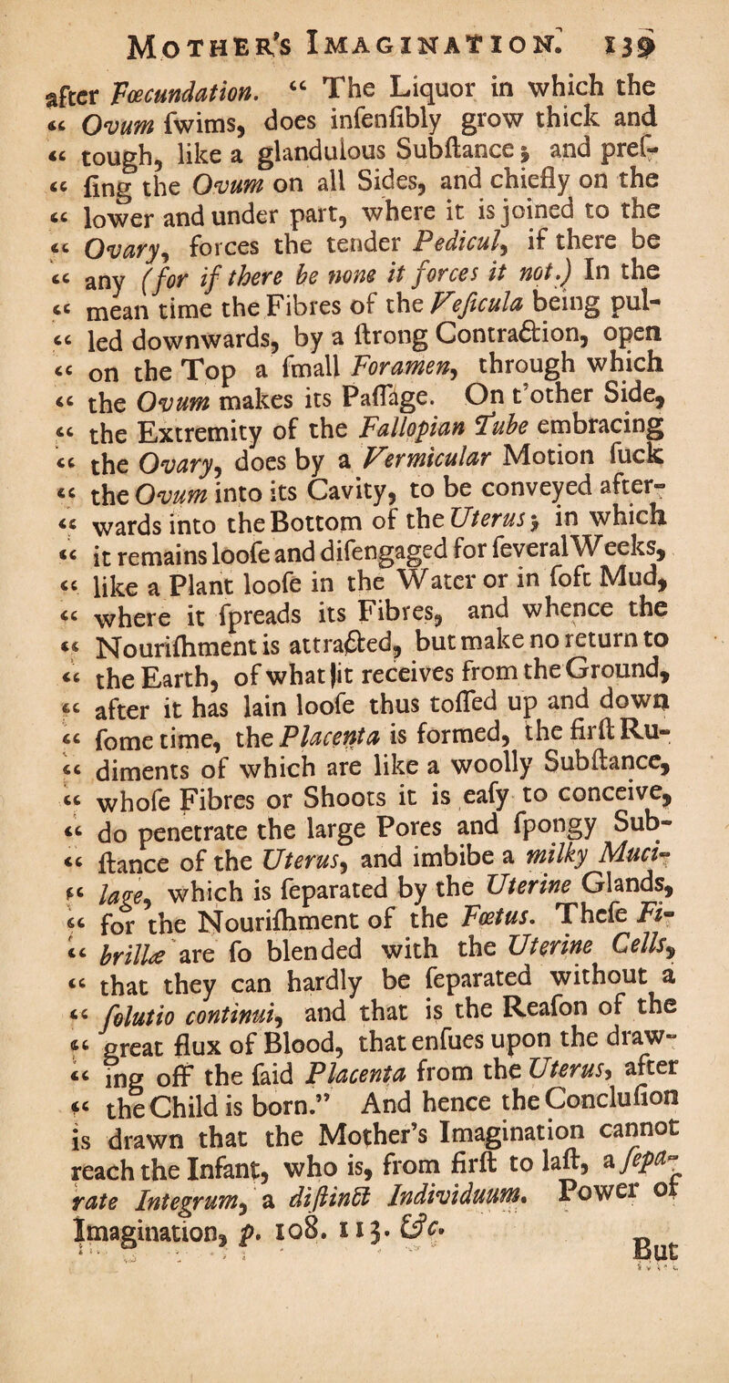 after Voecundation, “ The Liquor in which the « Ovum fwims, does infenfibly grow thick and « tough, like a glandulous Subftance j and pref¬ er fing the Ovum on all Sides, and chiefly on the “ lower and under part, where it is joined to the cc Ovary, forces the tender Pedicul, if there be tc any (for if there be none it forces it not,) In the ci mean time the Fibres of the V?Jicula being pul-* “ led downwards, by a ftrong Contra&ion, open <c on the Top a fmall Foramen, through which the Ovum makes its PaflUge. On t other Side, the Extremity of the Fallopian Iube embracing the Ovary, does by a Uermicular hdotion fuck « the Ovum into its Cavity, to be conveyed after- wards into the Bottom of th e Uterus y in which <c it remains loofe and difengaged for feveralWeeks, « like a Plant loofe in the Water or in fofc Mud, “ where it fpreads its Fibres, and whence the u Nourifhmentis attracted, but make no return to the Earth, of what (it receives from the Ground, « after it has lain loofe thus tolled up and down cc fome time, the Placettta is formed, thefirftRu- diments of which are like a woolly Subftance, « whofe Fibres or Shoots it is eafy to conceive, “ do penetrate the large Pores and fpongy Sub¬ ic flance of the Uterus, and imbibe a milky Muci- *c lage, which is feparated by the Uterine Glands, “ for the Nourifhment of the Foetus, Thcfe Fi¬ te brill# are fo blended with the Uterine Cells, tc that they can hardly be feparated without a “ folutio continue and that is the Reafon of the ft preat flux of Blood, that enfues upon the draw¬ ee ing off the faid Placenta from the Uterus, after u the Child is born.” And hence the Conclufion is drawn that the Mother’s Imagination cannot reach the Infant, who is, from firft to laft, a Jepa- rate Integrum, a diflinlt Individuum* Power o, Imagination, p. 108. 113. * ’* ■; •; s * -  But