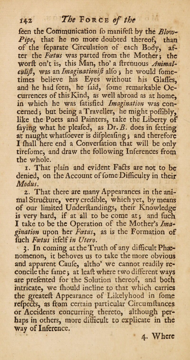 feen the Communication fo manifeft by the Blow- Pipe ^ that he no more doubted thereof, than of the feparate Circulation of each Body, af¬ ter the Foetus was parted from the Mother 5 the worft on’t is, this Man, tho’ a ftrenuous Animal- culift, was an Imagination^ alfo > he would fome- times believe his Eyes without his Glafles, and he had feen, he faid, fome remarkable Oc¬ currences of this Kind, as well abroad as at home, in which he was fatisfied Imagination was con¬ cerned j but being a Traveller, he might poffibly, like the Poets and Painters, take the Liberty of faying what he pleafed, as Dr, B. does in fetting at naught whatfoever is difpleafingj and therefore I fliall here end a Converfation that will be only tirefome, and draw the following Inferences from the whole. 1. That plain and evident Fads are not to be denied, on the Account of fome Difficulty in their Modus. z. That there are many Appearances in the ani¬ mal Strudure, very credible, which yet, by means of our limited Underflandings, their Knowledge is very hard, if at all to be come at 5 and fuch I take to be the Operation of the Mother’s Ima¬ gination upon her Foetus, as is the Formation of fuch Foetus itfelf in Utero. 3. In coming at the Truth of any difficult Phe¬ nomenon, it behoves us to take the more obvious and apparent Caufe, altho’ we cannot readily re¬ concile the fame $ at lead where two different ways are prefented for the Solution thereof, and both intricate, we fhould incline to that which carries the greateft Appearance of Likelyhood in fome refpects, as from certain particular Circumftances or Accidents concurring thereto, although per¬ haps in others, more difficult to explicate in the Way of Inference. * ‘ 4. Where