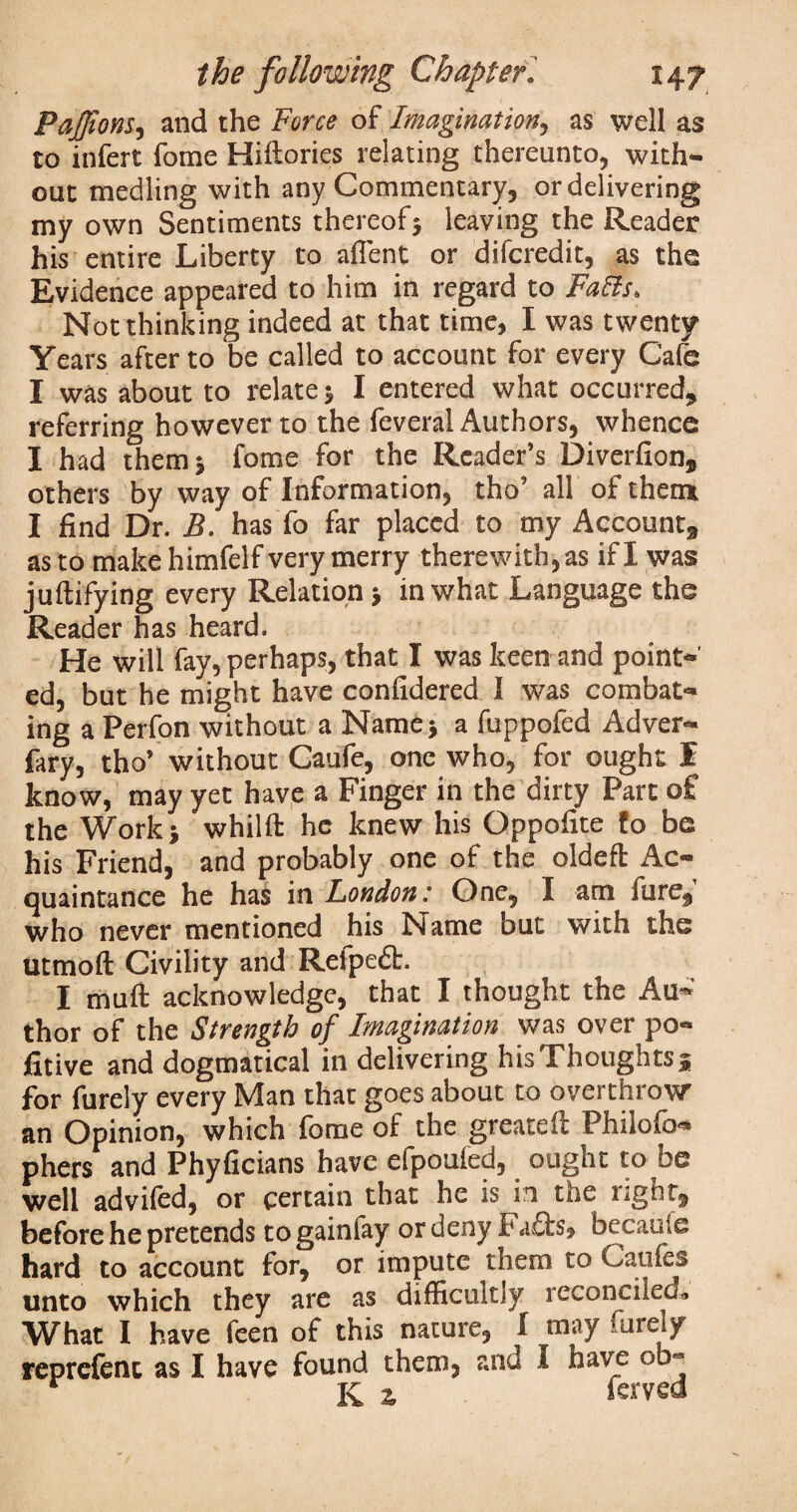 Pajfions., and the Force of Imagination, as well as to infert fome Hiltories relating thereunto, with- out medling with any Commentary, or delivering my own Sentiments thereof5 leaving the Reader his entire Liberty to alient or difcredit, as the Evidence appeared to him in regard to Falls, Not thinking indeed at that time, I was twenty Years after to be called to account for every Cafe I was about to relate * I entered what occurred* referring however to the feveral Authors, whence I had them* fome for the Reader’s Diverfion, others by way of Information, tho’ all of them I find Dr. B. has fo far placed to my Account* as to make himfelf very merry therewith, as if I was jultifying every Relation * in what Language the Reader has heard. He will fay, perhaps, that I was keen and point¬ ed, but he might have confidered I was combat¬ ing a Perfon without a Name* a fuppofed Adver- fary, tho’ without Caufe, one who, for ought I know, may yet have a Finger in the dirty Part o£ the Work* whilft he knew his Oppofite fo be his Friend, and probably one of the oldeft Ac¬ quaintance he has in London: One, I am lure* who never mentioned his Name but with the utmofl: Civility and Refpe£t. I muft acknowledge, that I thought the Au¬ thor of the Strength of Imagination was over po- fitive and dogmatical in delivering his Thoughts 5 for furely every Man that goes about to overthrow an Opinion, which fome of the greateft Philofo- phers and Phyficians have efpoufed, ought to be well advifed, or certain that he is in the right* before he pretends to gainfay or deny F a£ts, becauie hard to account for, or impute them to Caufes unto which they are as difficultly reconciled* What I have feen of this nature, I may furely reprefenc as I have found them, and I have ob« K z ferved