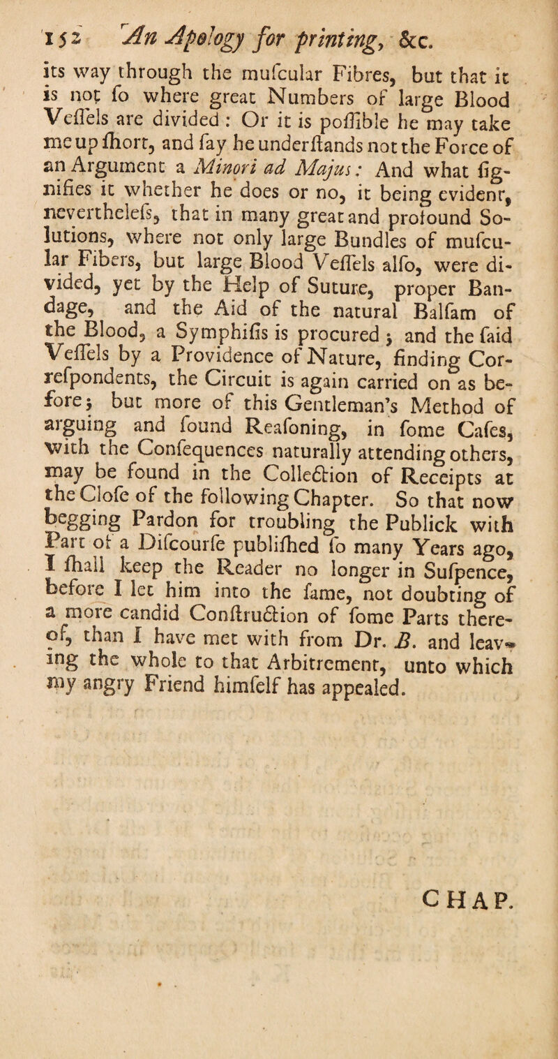 its way through the mufcular Fibres, but that it is not fo where great Numbers of large Blood Veflels are divided : Or it is poflible he may take me up fliort, and fay he underflands not the Force of an Argument a AHuovi ad Majus: And what flg- nifies it whether he does or no, it being evident, neverthelefs, that in many great and profound So¬ lutions, where not only large Bundles of mufcu¬ lar Fibers, but large Blood Veflels alfo, were di¬ vided, yet by the Help of Suture, proper Ban- dage, and the Aid of the natural Balfam of the Blood, a Symphifls is procured $ and the faid Veflels by a Providence of Nature, finding Cor- refpondents, the Circuit is again carried on as be¬ fore > but more of this Gentleman’s Method of arguing and found Reafoning, in fome Cafes, with the Conferences naturally attending others, may be found in the Colle&ion of Receipts at theClofe of the following Chapter. So that now begging Pardon for troubling the Publick with Pair of a Difcourfe publifhed io many Years ago, I fhall keep the Reader no longer in Sufpence, before I let him into the fame, not doubting of a more candid ConArudtion of fome Parts there- Oi, than I have met with from Dr. and Icav» ing the whole to that Arbitremenr, unto which my angry Friend himfelf has appealed. CHAP.