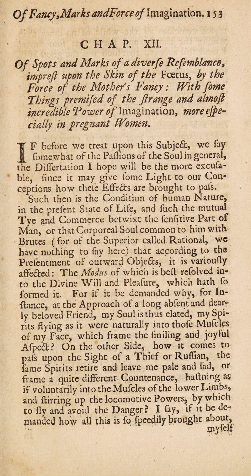 CHAP. XII. Of Spots and Marks of a diverfe Refemblance, tmpreft upon the Skin of the Foetus, by the Force of the Mother s Fancy: With fome Things premifed of the ftrange and almofi incredible Tower of Imagination, more espe¬ cially in pregnant Women. F before we treat upon this Subjedt, we fay ^ fomewhat of the Paffions of the Soul in general, the Differtation I hope will be the more excufa- ble, fince it may give fome Light to our Con* ceptions how thefe Effects are brought to pafs. Such then is the Condition of human Nature, in the prefent State of Life, and fuch the mutual Tye $nd Commerce betwixt the fenfltive Part of Man, or that Corporeal Soul common to him with Brutes (for of the Superior called Rational, we have nothing to fay here) that according to the Preferment of outward Obje&s, it is variously affedted: The Modus of which isbefl refolved in¬ to the Divine Will and Pleafure, which hath fo formed it. For if it be demanded why, for In- fiance, at the Approach of a long abfentand dean* ly beloved Friend, my Soul is thus elated, my Spi¬ rits flying as it were naturally into thofe Mufcles of my Face, which frame the finding and joyful Afpedt? On the other Side, how it comes to pafs upon the Sight of a Thief or Ruffian, the fame Spirits retire and leave me pale and fad, or frame a quite different Countenance, hafining a^ if voluntarily into the Mufcles of the lower Limbs, and flirrine up the locomotive Powers, by which to fly and^void the Danger? I fay, if it be de¬ manded how all this is fo fpeedily brought about, ;i« • i : myiell