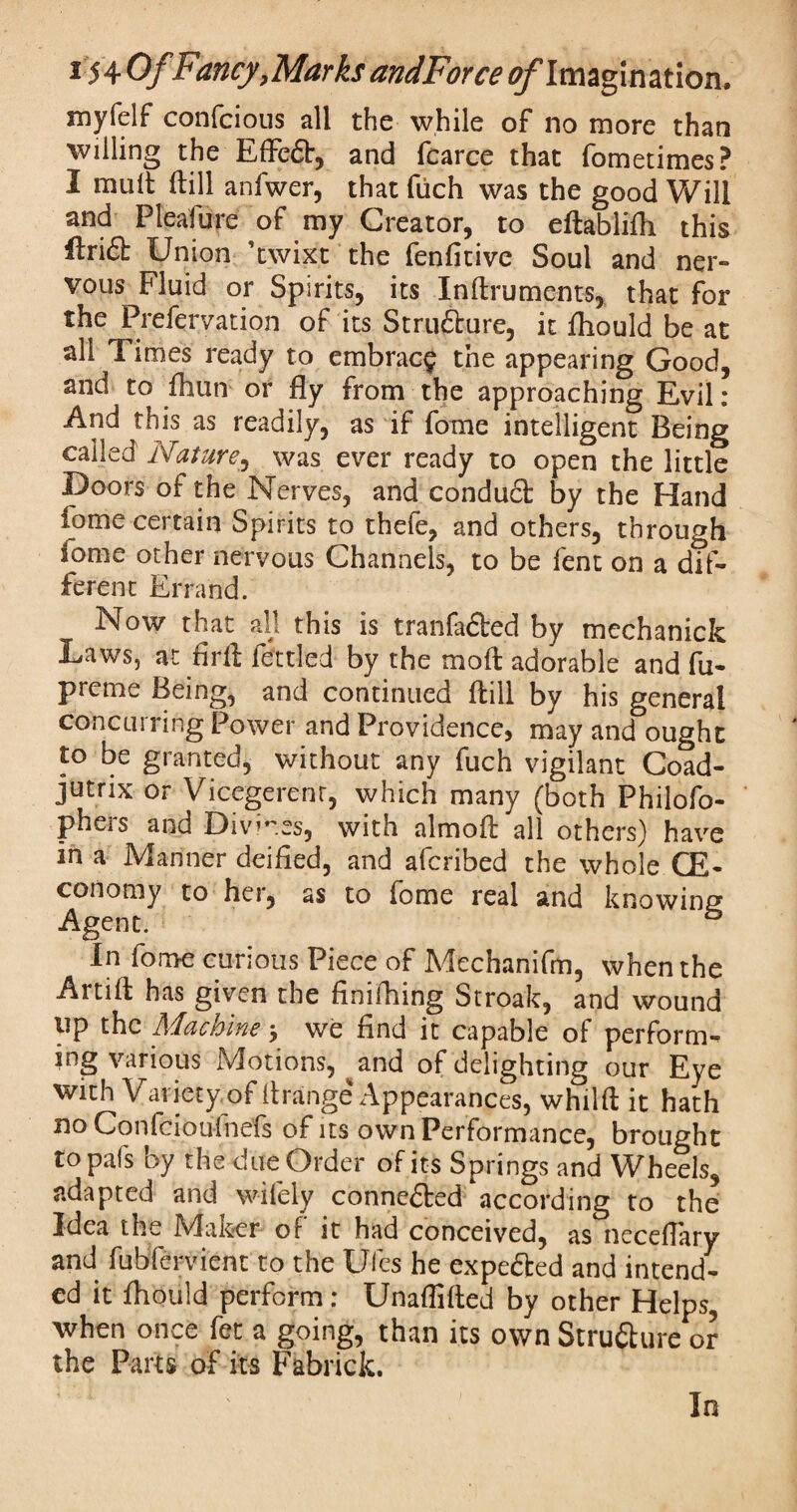 myfelf confcious all the while of no more than willing the Effeft, and fcarce that fometimes? I mult ftill anfwer, that fuch was the good Will and Pleafure of my Creator, to eftablifh this foi£t Union ’twixt the fenfitive Soul and ner¬ vous Fluid or Spirits, its Inftruments, that for the Prefervation of its Structure, it fhould be at all Times ready to embrace the appearing Good, and to fhun or fly from the approaching Evil: And this as readily, as if fome intelligent Being called Nature, was ever ready to open the little Doors of the Nerves, and condudl by the Hand fome certain Spirits to thefe, and others, through fome other nervous Channels, to be lent on a dif¬ ferent Errand. Now that all this is tranfaded by mechanick Laws, at fir ft fettled by the moft adorable and fu- prcme Being, and continued dill by his general concurring Power and Providence, may and ought to be granted, without any fuch vigilant Coad- jutrix or Vicegerent, which many (both Philofo- pheis and Divines, with almoft all others) have in a Manner deified, and afcribed the whole CE- conomy to her, as to fome real and knowing Agent. 43 In fome curious Piece of Mechanifm, when the Artift has given the finiftiing Stroak, and wound up the Machine > we find it capable of perform¬ ing various Motions, ^and of delighting our Eye with Variety, of ft range Appearances, whilft it hath no Confcioufnefs of its own Performance, brought to pal's by the due Order of its Springs and Wheels, adapted and wifely connected according to the Idea the Maker of it had conceived, as neceflary and fubfervient to the Ufes he expected and intend¬ ed it fhould perform: Unaflifted by other Helps, when once fet a going, than its own Strufturc or the Parts of its Fabrick. In