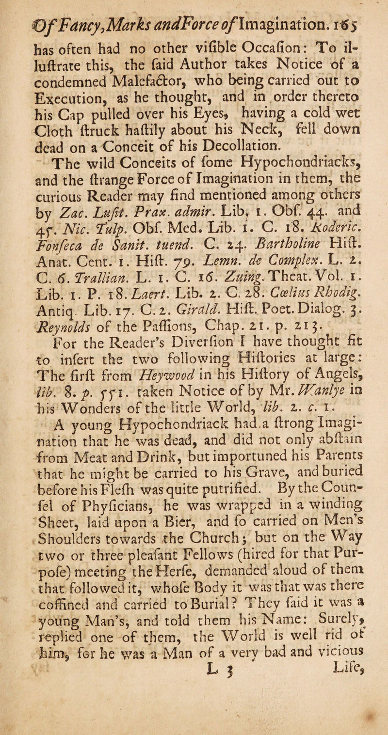 has often had no other vifible Occafion : To il- luftrate this, the faid Author takes Notice of a condemned Malefa&or, who being carried out to Execution, as he thought, and in order thereto his Cap pulled over his Eyes, having a cold wet Cloth (truck haftily about his Neck, fell down dead on a Conceit of his Decollation. The wild Conceits of fome Hypochondriacks, and the (trange Force of Imagination in them, the curious Reader may find mentioned among others by Zac. Lufit. Prax. admir. Lib? 1. Obf. 44. and 4f. Nic. Fulp. Obf. Med. Lib. i. C. 18. Koderic. Fonfeca de Sanit. tuend. C. 14. Bartholine Hift. Anat. Cent. 1. Hift. 79. Lemn. de Complex. L. 2. C. 6. Trallian. L. 1. C. 16. Zuing. Theat. Vol. 1. Lib. 1. P. 18. Laert. Lib. 2. C, 28. Ccelius Rhodig. Antiq. Lib. 17. C.2. Girald. Hift. Poet.Dialog. 3. Reynolds of the Paflions, Chap. 21. p. 213* For the Reader’s Diverlion l have thought fit to infert the two following Hiftories at large: The firft from Heywood in his Hiftory of Angels, lib. 8. p. ffi. taken Notice of by Mr, Wanly e in his Wonders of the little World, lib. z. c. 1. A young Hypochondriack had a ftrong Imagi¬ nation that he was dead, and did not only abftain from Meat and Drink, but importuned his Parents that he might be carried to his Grave, and buried before his Flefh was quite putrified. By the Conn- fel of Phyficians, he was wrapped in a winding Sheet, laid upon a Bier, and fo carried on Men’s Shoulders towards the Churchy but on the Way two or three pleafant Fellows (hired for that Pur- pofe) meeting theHerfe, demanded aloud of them that followed it, whole Body it was that was there coffined and carried to Burial? They faid it was a young Man’s, and told them his Name: Surely? replied one of them, the World is well rid oi: him, for he was a Man of a very bad and vicious L 3 Life?