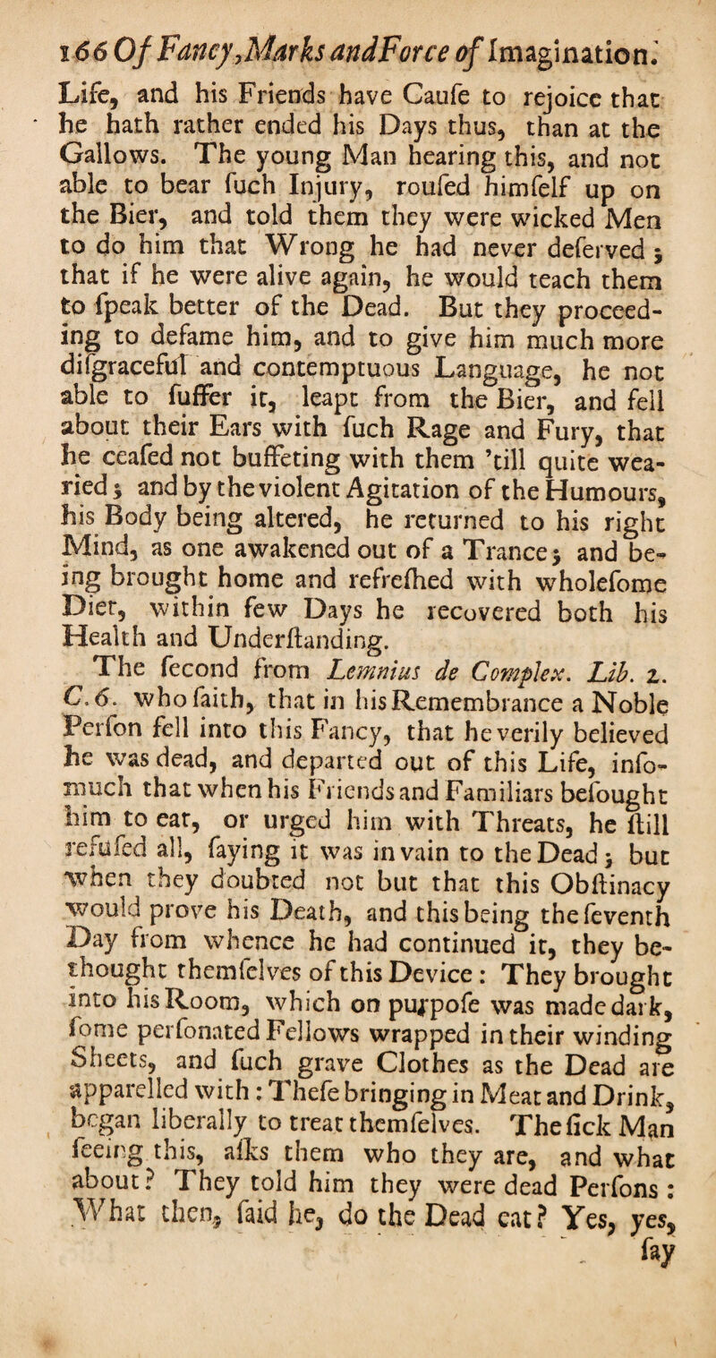 Life, and his Friends have Caufe to rejoice that * he hath rather ended his Days thus, than at the Gallows. The young Man hearing this, and not able to bear fuch Injury, roufed himfelf up on the Bier, and told them they were wicked Men to do him that Wrong he had never deferved 5 that if he were alive again, he would teach them to fpeak better of the Dead. But they proceed¬ ing to defame him, and to give him much more difgracefuT and contemptuous Language, he not able to fufFer it, leapt from the Bier, and fell about their Ears with fuch Rage and Fury, that he ceafed not buffeting with them ’till quite wea¬ ried * and by the violent Agitation of the Humours, his Body being altered, he returned to his right Mind, as one awakened out of a Trance 5 and be¬ ing brought home and refrefhed with wholefome Diet, within few Days he recovered both his Health and Underftanding. The fecond from Lemnius de Complex. Lib. 1. C6. whofaith, that in his Remembrance a Noble Ferion fell into this Fancy, that he verily believed he was dead, and departed out of this Life, info- much thatwhenhis Friends and Familiars befought him to eat, or urged him with Threats, he ltili refilled all, faying it was in vain to the Dead > but when they doubted not but that this Obftinacy would prove his Death, and this being thefeventh Day from whence he had continued it, they be¬ thought themfelves of this Device : They brought into his Room, which on puj-pofe was made dark, feme perfonated Fellows wrapped in their winding Sheets, and fuch grave Clothes as the Dead are apparelled with: Thefe bringing in Meat and Drink, began liberally to treat themfelves. Thefick Man feeing this, afks them who they are, and what about? They told him they were dead Perfons : What then, faid he, do the Dead eat? Yes, yes,