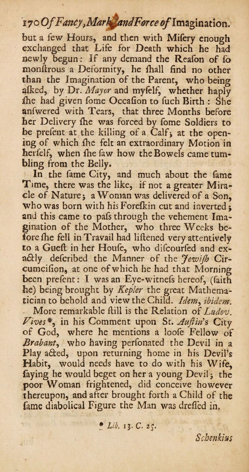 but a few Hours, and then with Mifery enough exchanged that Life for Death which he had newly begun: If any demand the Reafon of fa monilrous a Deformity, he fhall find no other than the Imagination of the Parent, who being alked, by Dr. Mayor and myfelf, whether haply Ihe had given fome Occafion to fuch Birth : She anfwered with Tears, that three Months before her Delivery fhe was forced by fome Soldiers to be prefent at the killing of a Calf> at the open¬ ing of which flie felt an extraordinary Motion in herfelf, when file faw how the Bowels came tum¬ bling from the Belly. In the fame City, and much about the fame Time, there was the like, if not a greater Mira¬ cle of Nature $ a Woman was delivered of a Son, Who was born with hisForefkin cut and inverted 5 and this came to pafs through the vehement Ima¬ gination of the Mother, who three Weeks be¬ fore {he fell in Travail had liftened very attentively to a Gueft in her Houfe, who difcourfed and ex- a£tly defcribed the Manner of the JewiJh Cir- cumcifion, at one of which he had that Morning been prefent: I was an Eve-witnefs hereof, (faith he) being brought by Kepler the great Mathema¬ tician to behold and view the Child. Idem, ibidem. More remarkable ftill is the Relation of Ludov. Fives in his Comment upon St. Auft in's City of God, where he mentions a loofe Fellow of Brabant, who having perfonated the Devil in a Play afted, upon returning home in his Devil’s Habit, would needs have to do with his Wife, faying he would beget on her a young Devi! 3 the poor Woman frightened, did conceive however thereupon, and after brought forth a Child of the lame diabolical Figure the Man was drefled in. * Lib, ij- C. 25. Scbenkius