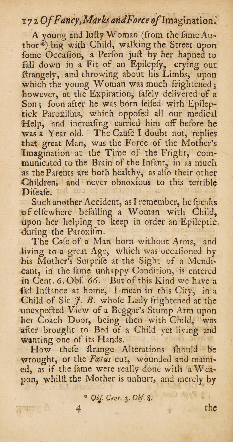 A young and lufty Woman (from the fame Au¬ thor*) big with Child, walking the Street upon fome Occafion, a Perfon juft by her hapned to fall down in a Fit of an Epilepfy, crying out ftrangely, and throwing about his Limbs, upon which the young Woman was much frightened $ however, at the Expiration, fafely delivered of a Son 5 foon after he was born feifed with Epilep- tick Paroxifms, which oppofed all our medical Help, and increafing carried him off before he was a Year old. The Caufe I doubt not, replies that great Man, was the Force of the Mother’s Imagination at the Time of the Fright, com¬ municated to the Brain of the Infant, in as much as the Parents are both healthy, as alfo their other Children* and never obnoxious to this terrible Difeafe. Such another Accident, as I remember, he (peaks ofelfewhere befalling a Woman with Child, upon her helping to keep in order an Epileptic during the Paroxifm. The Cafe of a Man born without Arms, and living to a great Age, which was occalioned by his Mother’s Surprife at the Sight of a Mendi¬ cant, in the fame unhappy Condition, is entered in Cent. 6.0bf. 66. But of this Kind we have a fad Inftance at home, I mean in this City, in a Child of Sir J. B. whofe Lady frightened at the unexpe&ed View of a Beggar’s Stump Arm upon her Coach Door, being then with Child, was after brought to Bed of a Child yet living and wanting one of its Hands. How thefe ftrange Alterations fliould be wrought, or the Foetus cur, wounded and maim¬ ed, as if the fame were really done with a Wea¬ pon, whilft the Mother is unhurt, and merely by 4 ® Qbf, Cent. 3. Ohf. §.