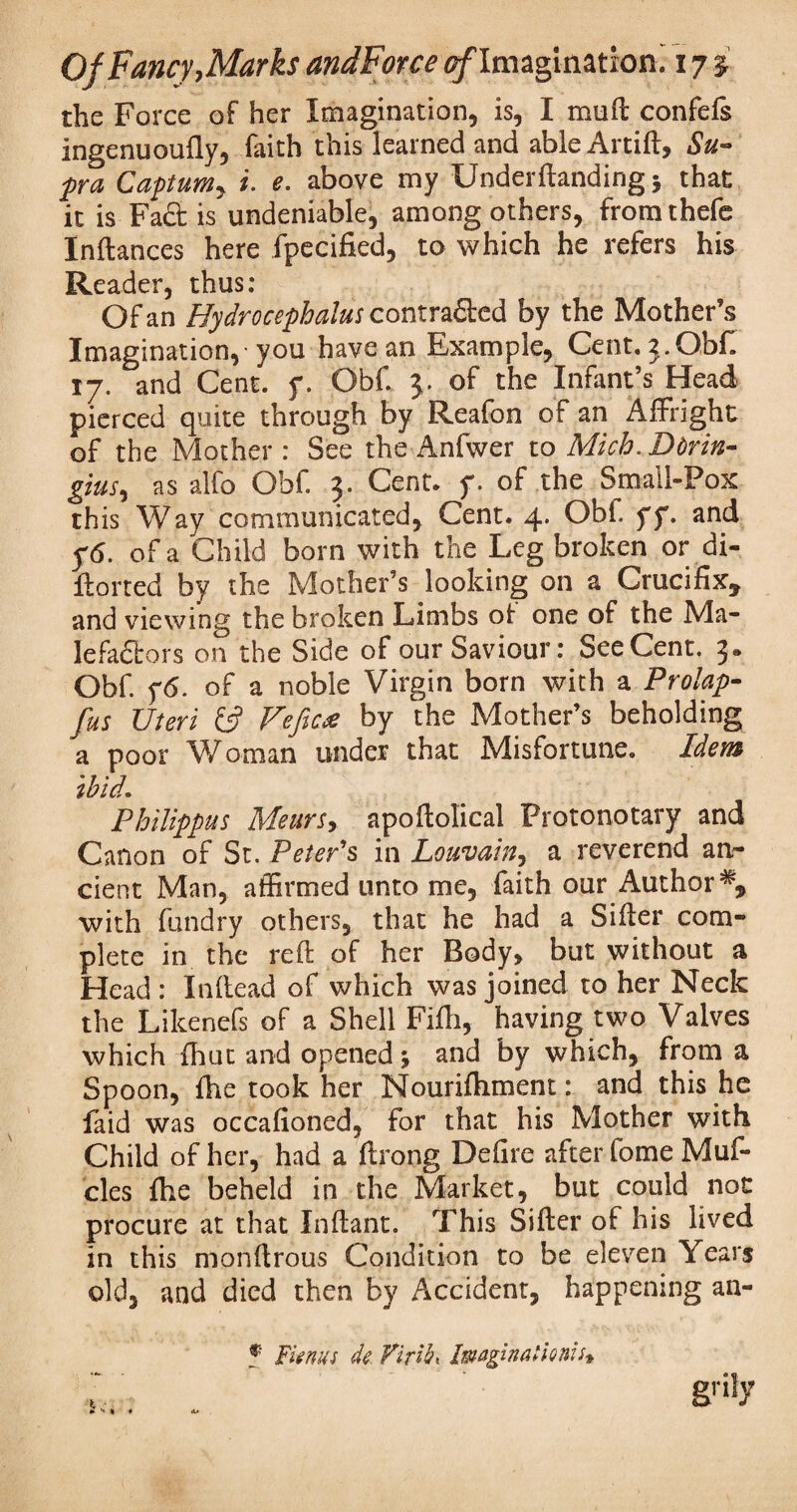 the Force of her Imagination, is, I mud confefs ingenuoufly, faith this learned and able Artift, Su¬ pra CaptuMy i. e. above my Underftanding 5 that it is Fad is undeniable, among others, fromthefe Inftances here fpecified, to which he refers his Reader, thus: Of an Hydrocephalus contraftcd by the Mother’s Imagination,-you have an Example, Cent. 3.Obf. 17. and Cent. y. Obf. 3. of the Infant’s Head pierced quite through by Reafon of an Affright of the Mother : See the Anfwer to Mich. Dtrin- gins, as alfo Obf. 3. Cent. y. of the Small-Pox this Way communicated. Cent. 4. Obi. yy. and y6. of a Child born with the Leg broken or di- ftorted by the Mother’s looking on a Crucifix, and viewing the broken Limbs of one of the Ma¬ le fadbors on the Side of our Saviour: See Cent. 3* Obf. y6. of a noble Virgin born with a Prolap- fas Uteri £5? Vcfic* by the Mother’s beholding a poor Woman under that Misfortune. Idem ibid. Philippas Mears, apoftolical Protonotary and Canon of St. Peter's in Louvain, a reverend an¬ cient Man, affirmed unto me, faith our Author % with fundry others, that he had a Sifter com¬ plete in the reft of her Body, but without a Head : Inftead of which was joined to her Neck the Likenefs of a Shell Fifli, having two Valves which fhut and openedj and by which, from a Spoon, fhe took her Nourifhment: and this he faid was occafioned, for that his Mother with Child of her, had a ftrong Defire after fome Muf- cles fhe beheld in the Market, but could not procure at that Inftant. This Sifter of his lived in this monftrous Condition to be eleven Years old, and died then by Accident, happening an- f Fmm de Virile Imagination!4 grily