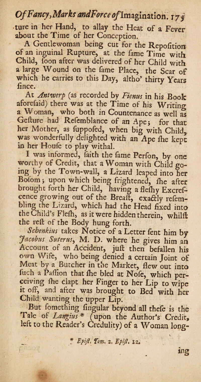 ture in her Hand, to allay the Heat of a Fever about the Time of her Conception. A Gentlewoman being cut for the Repofition of an inguinal Rupture, at the fame Time with Child, foon after was delivered of her Child with a large Wound on the fame Place, the Scar of which he carries to this Day, altho’ thirty Years fince. At Antwerp (as recorded by Fienus in his Book aforefaid) there was at the Time of his Writing a Woman, who both in Countenance as well as Gefture had Refemblance of an Ape; for that her Mother, as fuppofed, when big with Child* was wonderfully delighted with an Ape fhe kept in her Houfe to play withal. I was informed, faith the fame Perfon, by one worthy of Credit, that a Woman with Child go¬ ing by the Town-wall, a Lizard leaped into her Bofom; upon which being frightened, fhe after brought forth her Child, having a flefhy Excres¬ cence growing out of the Breaft, exa&ly refem- bling the Lizard, which had the Head fixed into the Child’s Flefh, as it were hidden therein, whilft the reft of the Body hung forth. Schenkius takes Notice of a Letter fent him by Jacobus Suterus, M. D. where he gives him an Account of an Accident, juft then befallen his own Wife, who being denied a certain Joint of Meat by a Butcher in the Market, flew out into fuch a Paffion that fhe bled at Nofe, which per¬ ceiving flie clapt her Finger to her Lip to wipe it off, and after was brought to Bed with her Child wanting the upper Lip. But fomething Angular beyond all thefe is the Tale of Langius* (upon the Author's Credit, left to the Reader’s Credulity) of a Woman long- \ _ * Efijl, Turn, z, Bf-fi. 12. r . . inS