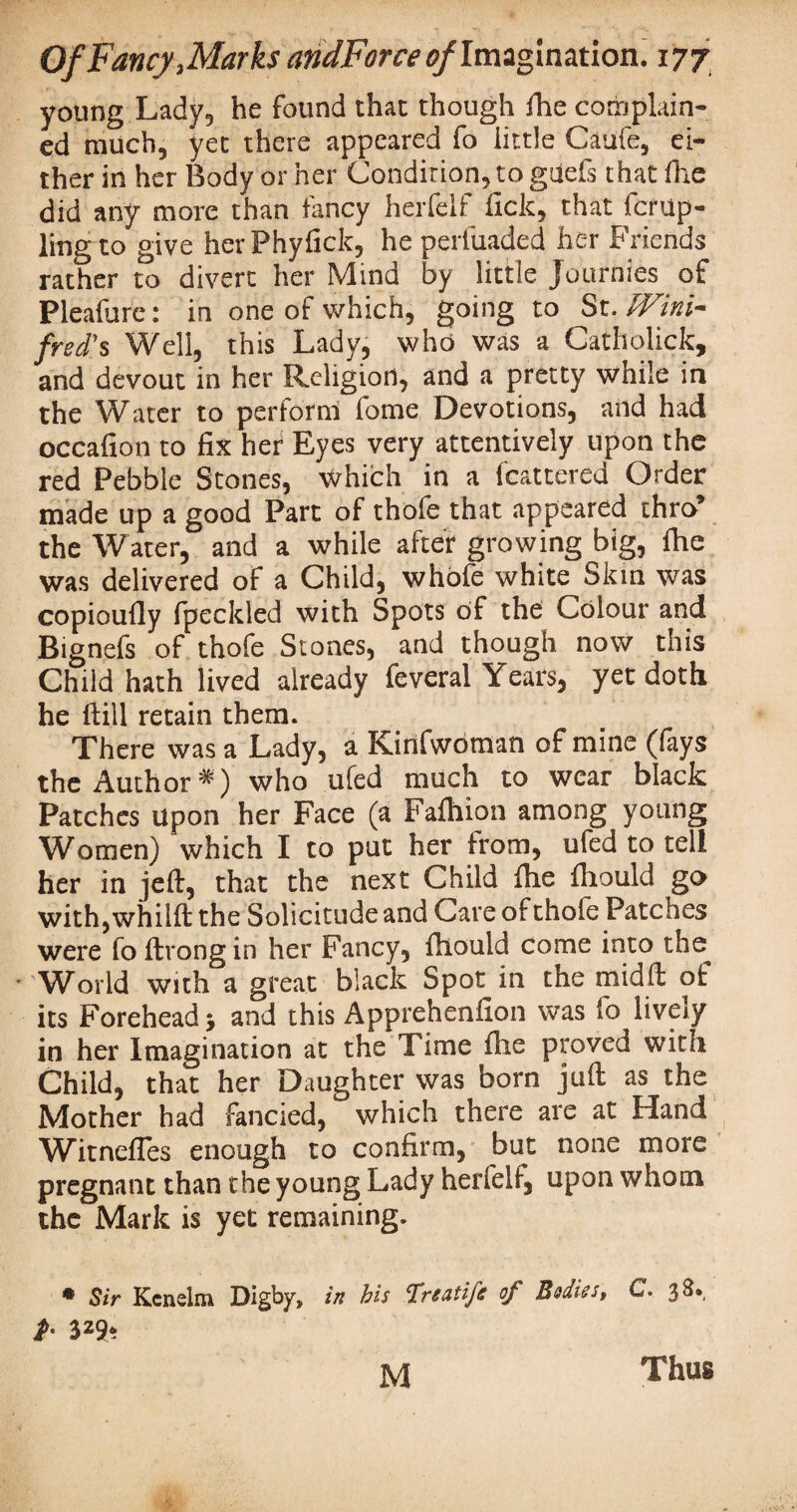 young Lady., he found that though fhe complain¬ ed much, yet there appeared fo little Caufe, ei¬ ther in her Body or her Condition, to guels that die did any more than fancy herfelf lick, that fcrup- ling to give herPhyfick, he perluaded her Friends rather to divert her Mind by little Journies of Pleafure: in one of which, going to St. Wini¬ fred' s Well, this Lady, who was a Cathclick, and devout in her Religion, and a pretty while in the Water to perform fome Devotions, arid had occafion to fix her Eyes very attentively upon the red Pebble Stones, which in a fcattered Order made up a good Part of thofe that appeared thro’ the Water, and a while after growing big, (he was delivered of a Child, whole white Skin was copioufiy fpeckled with Spots of the Colour and Bignefs of thofe Stones, and though now this Child hath lived already feveral Years, yet doth he Hill retain them. There was a Lady, a Kinfwoman of mine (lays the Author# ) who ufed much to wear black Patches upon her Face (a Falhion among young Women) which I to put her from, ufed to tell her in jeft, that the next Child fhe fhould go with,whilft the Solicitude and Care of thofe Patches were fo ftrong in her Fancy, fhould come into the * Whrld with a great black Spot in the midft of its Forehead > and this Apprehenfion was fo lively in her Imagination at the Time fhe proved with Child, that her Daughter was born juft as the Mother had fancied, which there are at Hand Witnefles enough to confirm, but none more pregnant than the young Lady herfelf, upon whom the Mark is yet remaining. * Sir Kcnelm Digby, in bis Treatife of Bodies, C. 38* P' 329* M Thus