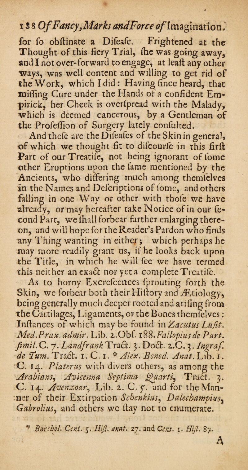 for fo obftinate a Difeafc. Frightened at the Thought of this fiery Trial, fhe was going away, and I not over-forward to engage, at leaft any other ways, was well content and willing to get rid of the Work, which I did: Having fince heard, that miffing Cure under the Hands of a confident Em- pirick, her Cheek is overfpread with the Malady, which is deemed cancerous, by a Gentleman of the Profeffion of Surgery lately confulted. And thefe are the Difeafes of the Skin in general, of which we thought fit to difcourfe in this firft: Part of ourTreatife, not being ignorant of fome other Eruptions upon the fame mentioned by the Ancients, who differing much among themfelves in the Names and Defcriptions of fome, and others filling in one Way or other with thofe we have already, or may hereafter take Notice of in our fe- cond Part, we fhall forbear farther enlarging there¬ on, and will hope for the Reader’s Pardon who finds any Thing wanting in either > which perhaps he may more readily grant us, if he looks back upon the Title, in which he will fee we have termed this neither an exadt noryeta complete Treadle. As to horny Excrefcences fprouting forth the Skin, we forbear both their Hifiory and /Etiology, being generally much deeper rooted and anfing from the Cartilages, Ligaments, or the Bones themfelves : Infiances of which maybe found i wZacutus Lufit. Med.Prax.admir. Lib. z.Obl. 188.Fallopiusde Part. fimil.C. 7.LandfrankTrz&. 3. Dodb. i.C. 3. Ingraf de Turn. Tradh 1. C. 1. * Alex. Bened. Anat. Lib. 1. C. 14. Plater us with divers others, as among the Arabians, Avicenna Septima §>uarti, Tradt. 3. C. 14. Avenzoar, Lib. z. C. y. and for the Man¬ ner of their Extirpation Scbenkius, Dalechampius, Gabrolius, and others we fiay not to enumerate. * Bart hoi. Cent. 5. Hi ft. anat. 27. and Cent. 5. Hft. 8>.