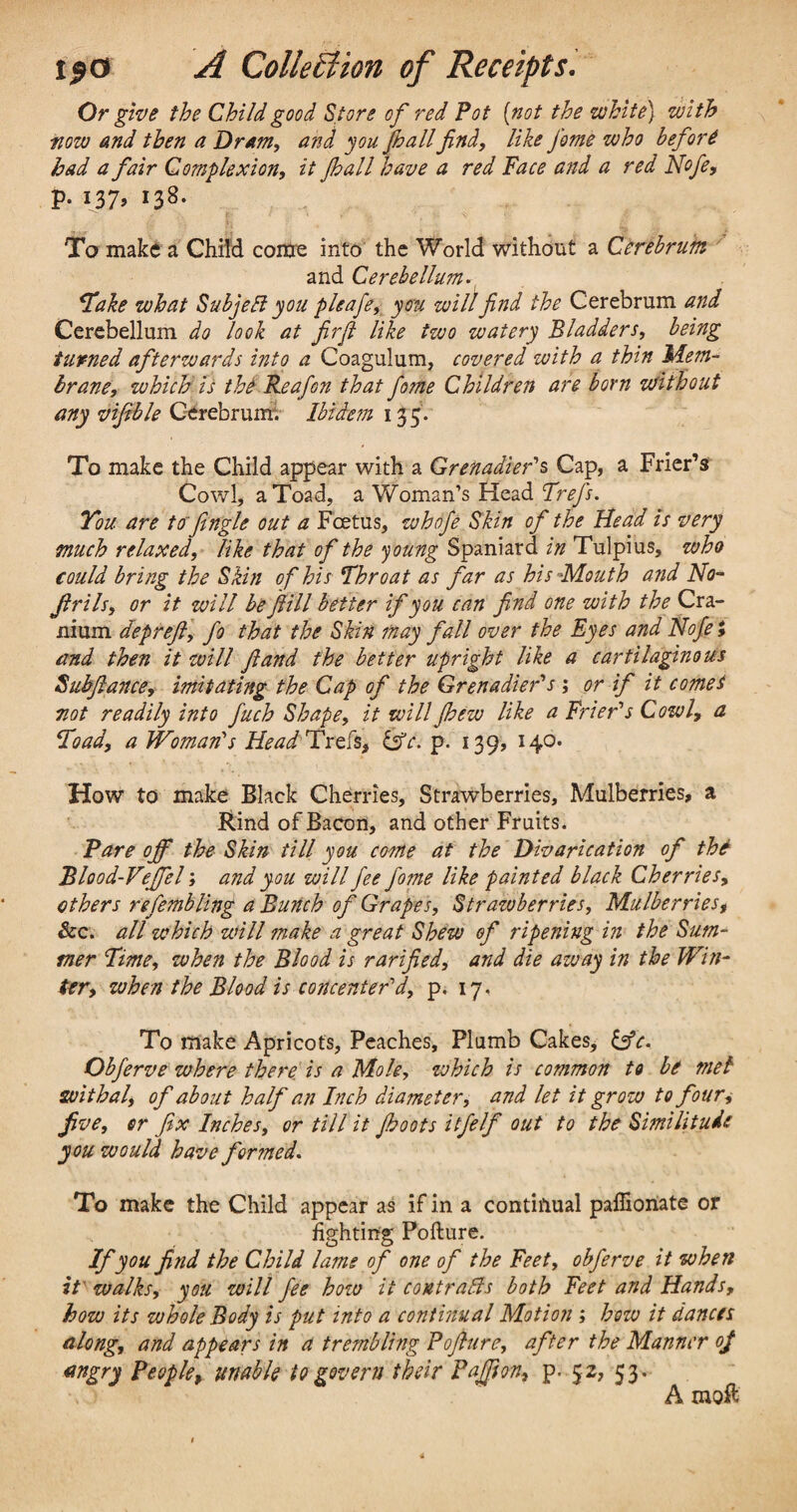 Or give the Child good Store of red Pot (not the white) with tiow and then a Dram, and you fall find, like J'ome who before had a fair Complexion, it (hall have a red Pace and a red Nofe, p. 137, 138. To make a Child come into the World without a Cerebrum and Cerebellum. Take what Subjell you pleafe, you will find the Cerebrum and Cerebellum do look at firft like two watery Bladders, being turned afterwards into a Coagulum, covered with a thin Mem¬ brane, which is the Reafon that fame Children are born without any vifible Cerebrum. Ibidem 13 5. To make the Child appear with a Grenadier's Cap, a Frier’s Cowl, a Toad, a Woman’s Head Trefs. You are tofengle out a Foetus, whofe Skin of the Head is very much relaxed, like that of the young Spaniard in Tulpius, who could bring the Skin of his Throat as far as his-Mouth and No- fir i Is, or it will be ft ill better if you can find one with the Cra¬ nium depreft, fo that the Skin may fall over the Eyes and Nofe *, and then it will ft and the better upright like a cartilaginous Subftance, imitating the Cap of the Grenadier's ; or if it comet not readily into fuch Shape, it will fhew like a Frier's Cowl, a Toad, a Woman's Head Teels, is'e. p. 139, 140. How to make Black Cherries, Strawberries, Mulberries, a Rind of Bacon, and other Fruits. Pare off the Skin till you come at the Divarication of the Blood-Veffel; and you will fee fame like painted black Cherries, ethers refembling a Bunch of Grapes, Strazoberries. Mulberries, See. all which will make a great Shew of ripening in the Sum¬ mer Time, when the Blood is rarified, and die away in the Win¬ ter, when the Blood is concenter'd, p. 17, To make Apricots, Peaches, Plumb Cakes, &c. Obferve where there is a Mole, which is common to be met withal, of about half an Inch diameter, and let it grow to four, five, or fix Inches, or till it Jboots itfelf out to the Similitude you would have fer?ned. To make the Child appear as if in a continual paffionate or fighting Pofture. If you find the Child lame of one of the Feet, obferve it when it' walks, you will fee how it contrails both Feet and Hands, how its vshole Body is put into a continual Motion; how it dances along, and appears in a trembling Pofture, after the Manner of angry People, unable to govern their Paffton, p. 52, 53. A moft