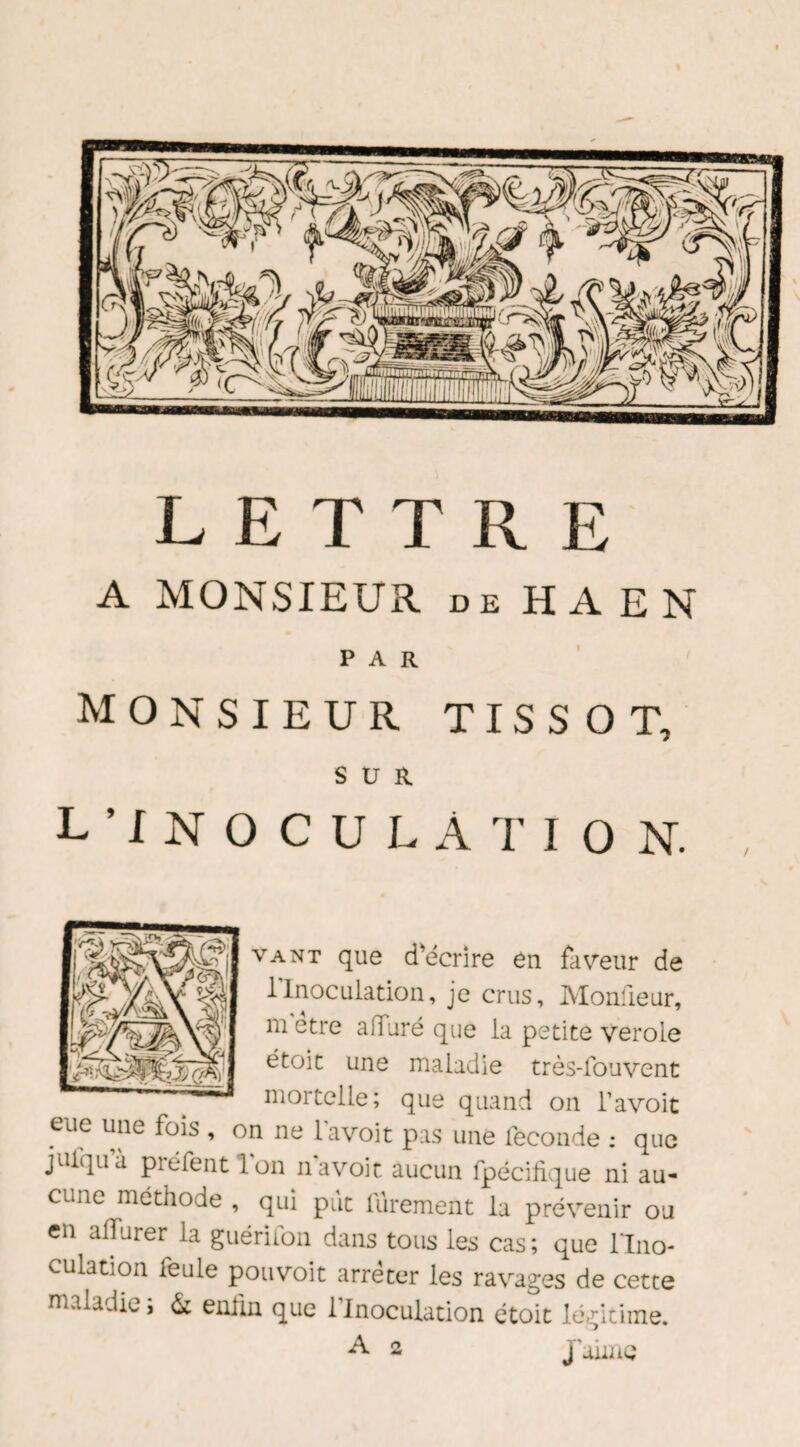 LETTRE A MONSIEUR de H A E N PAR MONSIEUR TISSOT, SUR L’INOCULATION. vant que d'écrire en faveur de 1 Inoculation, je crus, Monûeur, m etre alfuré que la petite verole étoit une maladie très-fouvent mortelle; que quand on l’avoit eue une fois , on ne l’avoit pas une leconde : que jufqu’à préfent l'on n’a voit aucun fpécifique ni au¬ cune méthode , qui put furement la prévenir ou en alfurer la guérifon dans tous les cas; que l'Ino¬ culation ieule pouvoit arrêter les ravages de cette maladie ; & enfin que l’Inoculation étoit légitime.