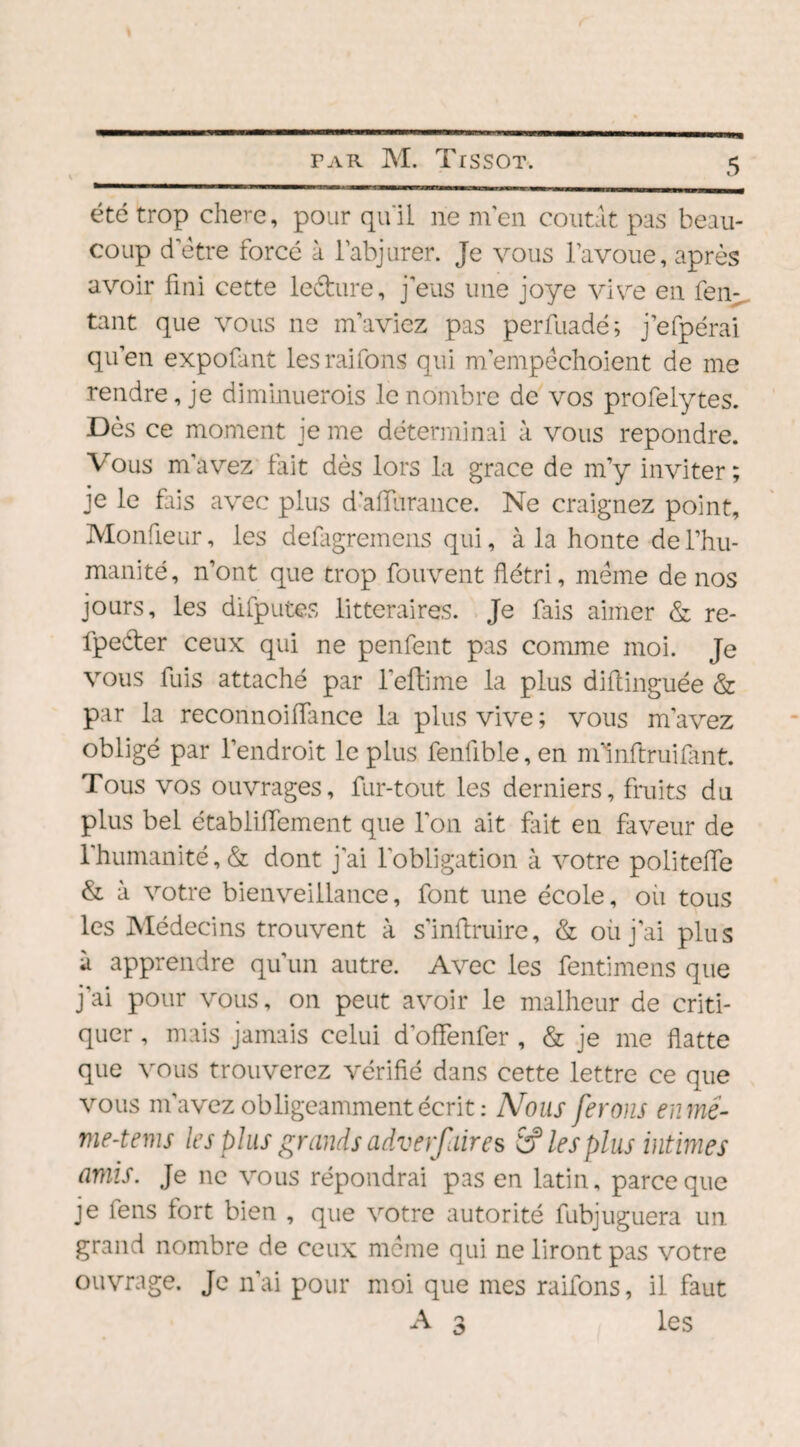 été trop chere, pour qu'il ne m'en contât pas beau¬ coup d etre forcé à l'abjurer. Je vous l’avoue, après avoir fini cette leéture, j'eus une joye vive en fen- tant que vous ne m'aviez pas perfuadé; j’efpérai qu’en expofant lesraifons qui m'empëchoient de me rendre, je diminuerois le nombre de vos profelytes. Dès ce moment je me déterminai à vous repondre. Vous m’avez fait dès lors la grâce de m’y inviter; je le fus avec plus d’aiïurance. Ne craignez point, Monfieur, les defagremens qui, à la honte de l’hu¬ manité, n’ont que trop fouvent flétri, meme de nos jours, les difputes littéraires. Je fais aimer & re- fpe&er ceux qui ne penfent pas comme moi. Je vous fuis attaché par l'eftime la plus diftinguée & par la reconnoiiïance la plus vive ; vous m’avez obligé par l’endroit le plus fenfible,en mlnftruifant. Tous vos ouvrages, fur-tout les derniers, fruits du plus bel établiiTement que l'on ait fait en faveur de l'humanité, & dont j'ai l'obligation à votre politeffe & à votre bienveillance, font une école, où tous les Médecins trouvent à s’inftruire, & où j’ai plus ù apprendre qu’un autre. Avec les fentimens que j’ai pour vous, on peut avoir le malheur de criti¬ quer , mais jamais celui d’offenfer , & je me flatte que vous trouverez vérifié dans cette lettre ce que vous m’avez obligeamment écrit: Nous ferons en me- me-tems les plus grands adverfaires S? les plus intimes amis. Je ne vous répondrai pas en latin, parce que je iens fort bien , que votre autorité fubjuguera un grand nombre de ceux meme qui ne liront pas votre ouvrage. Je n’ai pour moi que mes raifons, il faut A 3 les